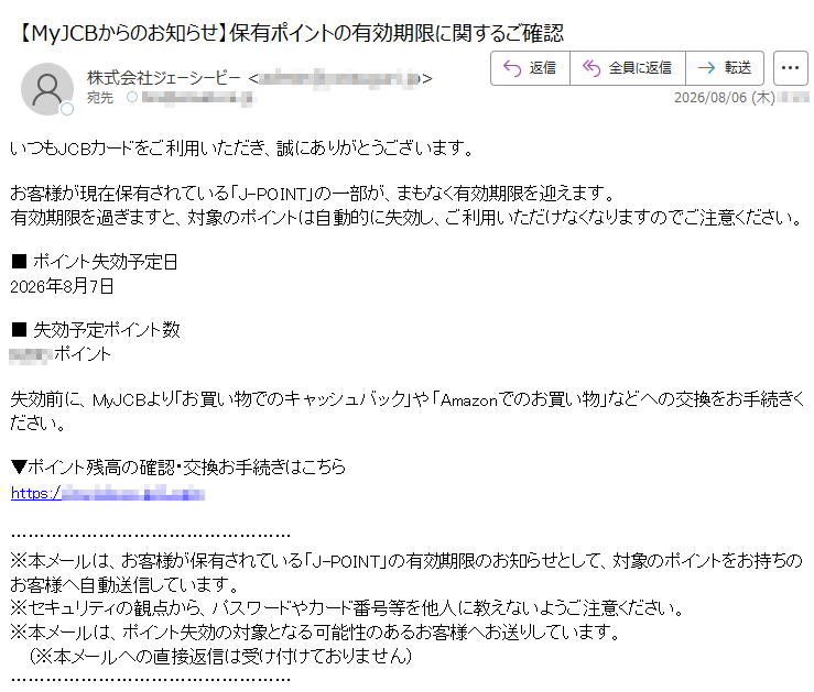 いつもJCBカードをご利用いただき、誠にありがとうございます。お客様が現在保有されている「J-POINT」の一部が、まもなく有効期限を迎えます。有効期限を過ぎますと、対象のポイントは自動的に失効し、ご利用いただけなくなりますのでご注意ください。■ポイント失効予定日2026年8月7日■失効予定ポイント数ポイント失効前に、MyJCBより「お買い物でのキャッシュバック」や「Amazonでのお買い物」などへの交換をお手続きください。▼ポイント残高の確認・交換お手続きはこちらhttps://※本メールは、お客様が保有されている「J-POINT」の有効期限のお知らせとして、対象のポイントをお持ちのお客様へ自動送信しています。※セキュリティの観点から、パスワードやカード番号等を他人に教えないようご注意ください。※本メールは、ポイント失効の対象となる可能性のあるお客様へお送りしています。(※本メールへの直接返信は受け付けておりません)