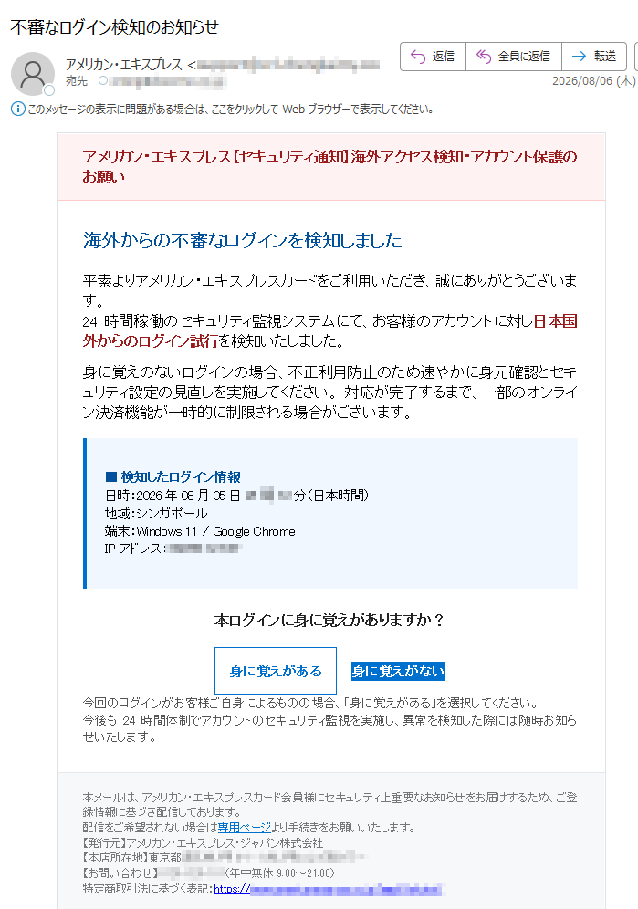 アメリカン・エキスプレス【セキュリティ通知】海外アクセス検知・アカウント保護のお願い 海外からの不審なログインを検知しました 平素よりアメリカン・エキスプレスカードをご利用いただき、誠にありがとうございます。24時間稼働のセキュリティ監視システムにて、お客様のアカウントに対し日本国外からのログイン試行を検知いたしました。 身に覚えのないログインの場合、不正利用防止のため速やかに身元確認とセキュリティ設定の見直しを実施してください。 対応が完了するまで、一部のオンライン決済機能が一時的に制限される場合がございます。 ■ 検知したログイン情報日時:2026年08月05日 21時12分(日本時間)地域:シンガポール端末:Windows 11 / Google ChromeIPアドレス: 本ログインに身に覚えがありますか? 身に覚えがある 身に覚えがない 今回のログインがお客様ご自身によるものの場合、「身に覚えがある」を選択してください。今後も24時間体制でアカウントのセキュリティ監視を実施し、異常を検知した際には随時お知らせいたします。 本メールは、アメリカン・エキスプレスカード会員様にセキュリティ上重要なお知らせをお届けするため、ご登録情報に基づき配信しております。配信をご希望されない場合は専用ページより手続きをお願いいたします。【発行元】アメリカン・エキスプレス・ジャパン株式会社【本店所在地】東京都【お問い合わせ】(年中無休 9:00~21:00)特定商取引法に基づく表記:https://