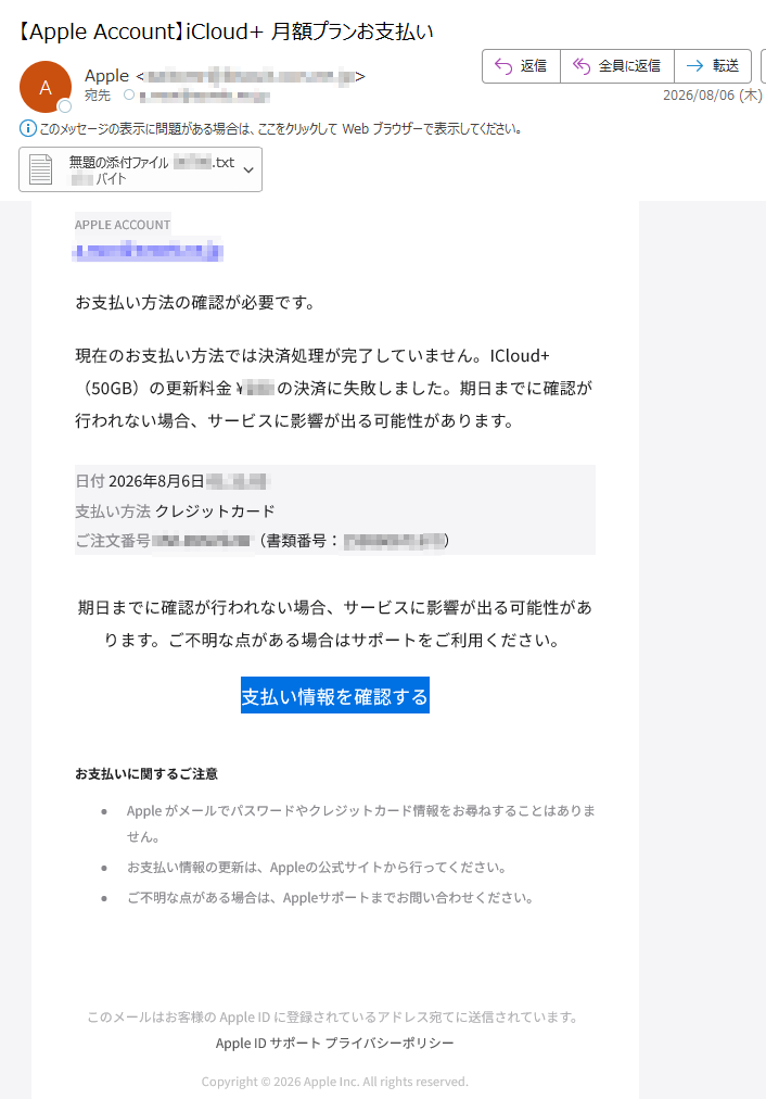 APPLEACCOUNTお支払い方法の確認が必要です。現在のお支払い方法では決済処理が完了していません。+duolCI(50GB)の更新料金¥の決済に失敗しました。期日までに確認が行われない場合、サービスに影響が出る可能性があります。日付2026年8月6日支払い方法ドーカトッジレクご注文番号(書類番号:)期日までに確認が行われない場合、サービスに影響が出る可能性があります。ご不明な点がある場合はサポートをご利用ください。支払い情報を確認するお支払いに関するご注意Appleがメールでパスワードやクレジットカード情報をお尋ねすることはありません。お支払い情報の更新は、Appleの公式サイトから行ってください。ご不明な点がある場合は、Appleサポートまでお問い合わせください。このメールはお客様のAppleIDに登録されているアドレス宛てに送信されています。AppleIDサポートプライバシーポリシーCopyright©2026AppleInc.Allrightsreserved.