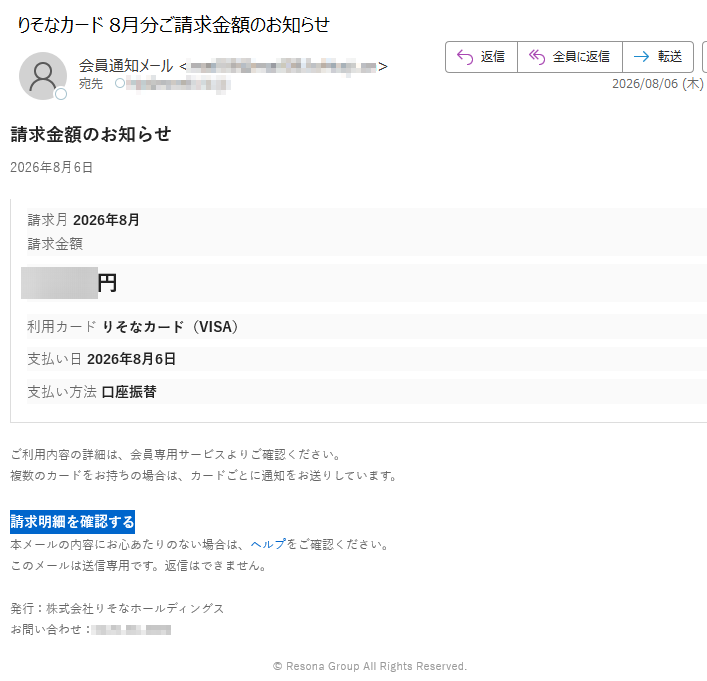 請求金額のお知らせ2026年8月6日請求月2026年8月請求金額円利用カードりそなカード(VISA)支払い日2026年8月6日支払い方法口座振替ご利用内容の詳細は、会員専用サービスよりご確認ください。複数のカードをお持ちの場合は、カードごとに通知をお送りしています。請求明細を確認する本メールの内容にお心あたりのない場合は、ヘルプをご確認ください。このメールは送信専用です。返信はできません。発行:株式会社りそなホールディングスお問い合わせ:©ResonaGroupAllRightsReserved.