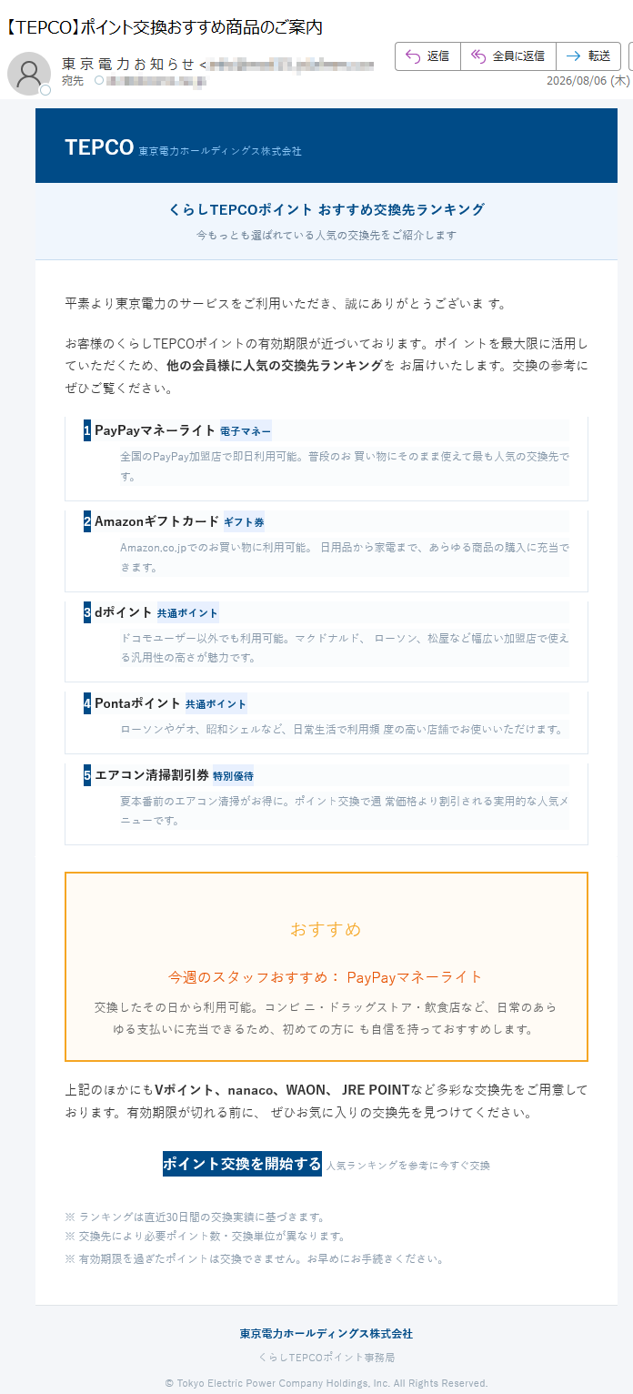 TEPCO東京電力ホールディングス株式会社くらしTEPCOポイントおすすめ交換先ランキング今もっとも選ばれている人気の交換先をご紹介します平素より東京電力のサービスをご利用いただき、誠にありがとうございます。お客様のくらしTEPCOポイントの有効期限が近づいております。ポイントを最大限に活用していただくため、他の会員様に人気の交換先ランキングをお届けいたします。交換の参考にぜひご覧ください。1PayPayマネーライト電子マネー全国のPayPay加盟店で即日利用可能。普段のお買い物にそのまま使えて最も人気の交換先です。2Amazonギフトカードギフト券Amazon.co.jpでのお買い物に利用可能。日用品から家電まで、あらゆる商品の購入に充当できます。3dポイント共通ポイントドコモユーザー以外でも利用可能。マクドナルド、ローソン、松屋など幅広い加盟店で使える汎用性の高さが魅力です。4Pontaポイント共通ポイントローソンやゲオ、昭和シェルなど、日常生活で利用頻度の高い店舗でお使いいただけます。5エアコン清掃割引券特別優待夏本番前のエアコン清掃がお得に。ポイント交換で通常価格より割引される実用的な人気メニューです。おすすめ今週のスタッフおすすめ:PayPayマネーライト交換したその日から利用可能。コンビニ・ドラッグストア・飲食店など、日常のあらゆる支払いに充当できるため、初めての方にも自信を持っておすすめします。上記のほかにもVポイント、nanaco、WAON、JREPOINTなど多彩な交換先をご用意しております。有効期限が切れる前に、ぜひお気に入りの交換先を見つけてください。ポイント交換を開始する人気ランキングを参考に今すぐ交換※ランキングは直近30日間の交換実績に基づきます。※交換先により必要ポイント数・交換単位が異なります。※有効期限を過ぎたポイントは交換できません。お早めにお手続きください。東京電力ホールディングス株式会社くらしTEPCOポイント事務局©TokyoElectricPowerCompanyHoldings,Inc.AllRightsReserved.