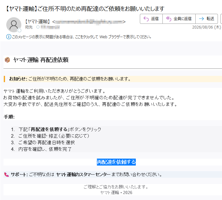 ヤマト運輸再配達依頼お知らせ:ご住所が不明のため、再配達のご依頼をお願いします。ヤマト運輸をご利用いただきありがとうございます。お荷物の配達を試みましたが、ご住所が不明確のため配達が完了できませんでした。大変お手数ですが、配送先住所をご確認のうえ、再配達のご依頼をお願いいたします。手順:1.下記「再配達を依頼する」ボタンをクリック2.ご住所を確認・修正(必要に応じて)3.ご希望の再配達日時を選択4.内容を確認し、依頼を完了再配達を依頼するサポート:ご不明な点はヤマト運輸カスタマーセンターまでお問い合わせください。ご理解とご協力をお願いいたします。ヤマト運輸•2026
