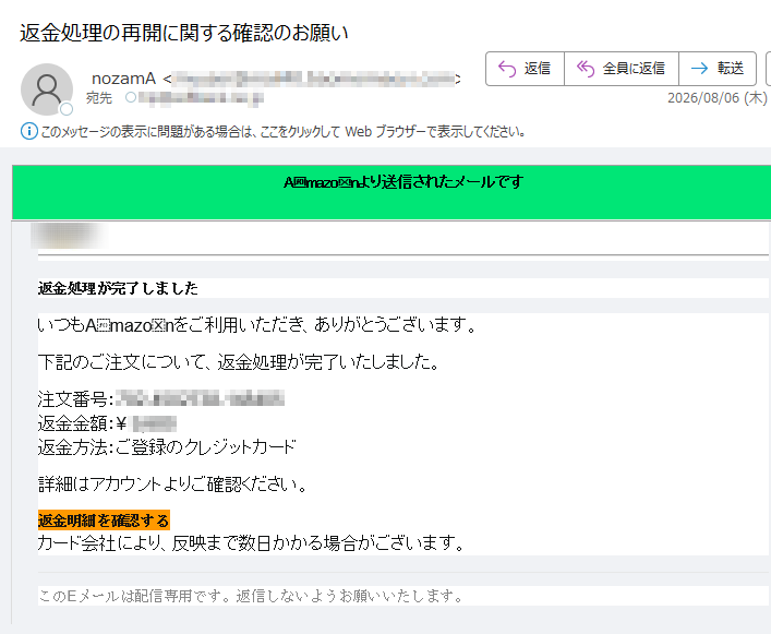 Amazonより送信されたメールです 返金処理が完了しましたいつもAmazonをご利用いただき、ありがとうございます。下記のご注文について、返金処理が完了いたしました。注文番号:返金金額:¥ 返金方法:ご登録のクレジットカード詳細はアカウントよりご確認ください。返金明細を確認する カード会社により、反映まで数日かかる場合がございます。このEメールは配信専用です。返信しないようお願いいたします。