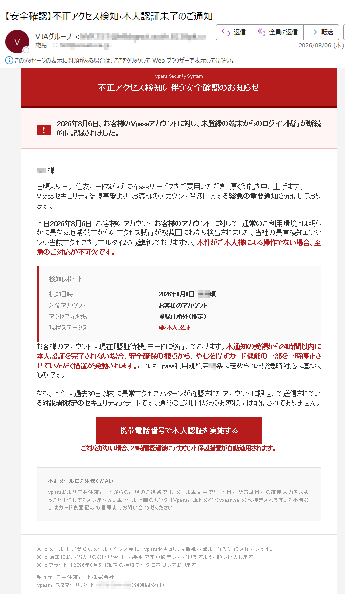 VpassSecuritySystem不正アクセス検知に伴う安全確認のお知らせ2026年8月6日、お客様のVpassアカウントに対し、未登録の端末からのログイン試行が断続的に記録されました。h0t様日頃より三井住友カードならびにVpassサービスをご愛用いただき、厚く御礼を申し上げます。Vpassセキュリティ監視基盤より、お客様のアカウント保護に関する緊急の重要通知を発信しております。本日2026年8月6日、お客様のアカウントお客様のアカウントに対して、通常のご利用環境とは明らかに異なる地域·端末からのアクセス試行が複数回にわたり検出されました。当社の異常検知エンジンが当該アクセスをリアルタイムで遮断しておりますが、本件がご本人様による操作でない場合、至急のご対応が不可欠です。検知レポート検知日時2026年8月6日頃対象アカウントお客様のアカウントアクセス元地域登録住所外(推定)現状ステータス要·本人認証お客様のアカウントは現在「認証待機」モードに移行しております。本通知の受領から24時間以内に本人認証を完了されない場合、安全確保の観点から、やむを得ずカード機能の一部を一時停止させていただく措置が発動されます。これはVpass利用規約第条に定められた緊急時対応に基づくものです。なお、本件は過去30日以内に異常アクセスパターンが確認されたアカウントに限定して送信されている対象者限定のセキュリティアラートです。通常のご利用状況のお客様には配信されておりません。携帯電話番号で本人認証を実施するご対応がない場合、24時間経過後にアカウント保護措置が自動適用されます。不正メールにご注意くださいVpassおよび三井住友カードからの正規のご連絡では、メール本文中でカード番号や暗証番号の直接入力を求めることは決してございません。本メール記載のリンクはVpass正規ドメイン(vpass.ne.jp)へ接続されます。ご不明な点はカード裏面記載の番号までお問い合わせください。※本メールはご登録のメールアドレス宛に、Vpassセキュリティ監視基盤より自動送信されています。※本通知にお心当たりのない場合は、お手数ですが破棄いただけますようお願いいたします。※本アラートは2026年8月6日現在の検知データに基づいております。発行元:三井住友カード株式会社Vpassカスタマーサポート:(24時間受付)