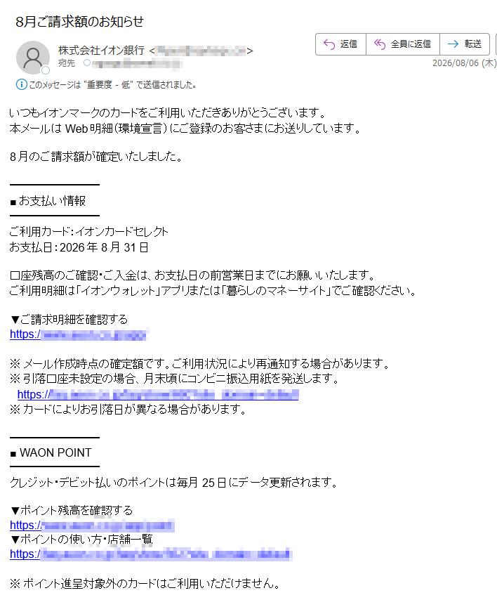 いつもイオンマークのカードをご利用いただきありがとうございます。本メールはWeb明細(環境宣言)にご登録のお客さまにお送りしています。8月のご請求額が確定いたしました。■お支払い情報ご利用カード:イオンカードセレクトお支払日:2026年8月31日口座残高のご確認・ご入金は、お支払日の前営業日までにお願いいたします。ご利用明細は「イオンウォレット」アプリまたは「暮らしのマネーサイト」でご確認ください。▼ご請求明細を確認するhttps://※メール作成時点の確定額です。ご利用状況により再通知する場合があります。※引落口座未設定の場合、月末頃にコンビニ振込用紙を発送します。https://■WAONPOINTクレジット・デビット払いのポイントは毎月25日にデータ更新されます。▼ポイント残高を確認するhttps://▼ポイントの使い方・店舗一覧https://※ポイント進呈対象外のカードはご利用いただけません。■アプリ・メールマガジン「イオンウォレット」アプリで明細確認・ポイント交換・会員限定クーポンがご利用いただけます。・iPhone版:https://・Android版:https://