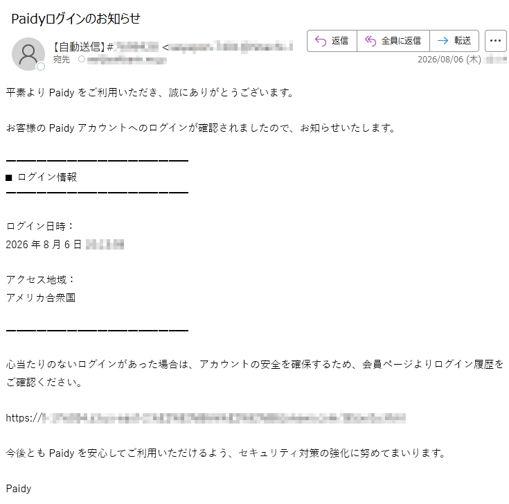 平素よりPaidyをご利用いただき、誠にありがとうございます。お客様のPaidyアカウントへのログインが確認されましたので、お知らせいたします。■ ログイン情報ログイン日時:2026年8月6日アクセス地域:アメリカ合衆国心当たりのないログインがあった場合は、アカウントの安全を確保するため、会員ページよりログイン履歴をご確認ください。https://今後ともPaidyを安心してご利用いただけるよう、セキュリティ対策の強化に努めてまいります。Paidy