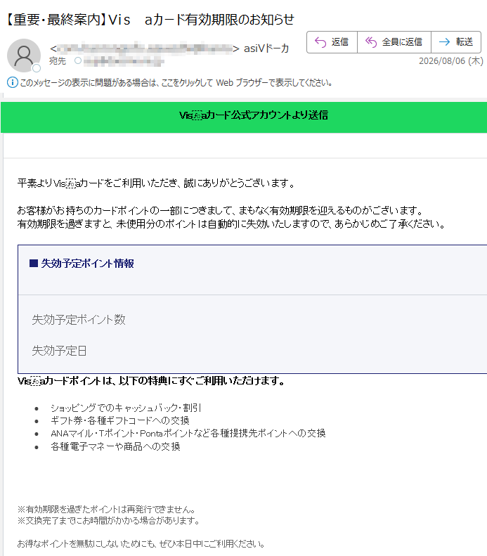 Visaカード公式アカウントより送信ポイント有効期限のご案内平素よりVisaカードをご利用いただき、誠にありがとうございます。お客様がお持ちのカードポイントの一部につきまして、まもなく有効期限を迎えるものがございます。有効期限を過ぎますと、未使用分のポイントは自動的に失効いたしますので、あらかじめご了承ください。■失効予定ポイント情報失効予定ポイント数ポイント失効予定日2026年08月07日Visaカードポイントは、以下の特典にすぐご利用いただけます。•ショッピングでのキャッシュバック・割引•ギフト券・各種ギフトコードへの交換•ANAマイル・Tポイント・Pontaポイントなど各種提携先ポイントへの交換•各種電子マネーや商品への交換今すぐポイントを使う※有効期限を過ぎたポイントは再発行できません。※交換完了までにお時間がかかる場合があります。お得なポイントを無駄にしないためにも、ぜひ本日中にご利用ください。VisaWorldwidePte.Limited〒Copyright©VisaInc.Allrightsreserved.メール配信停止|個人情報の取り扱いについて