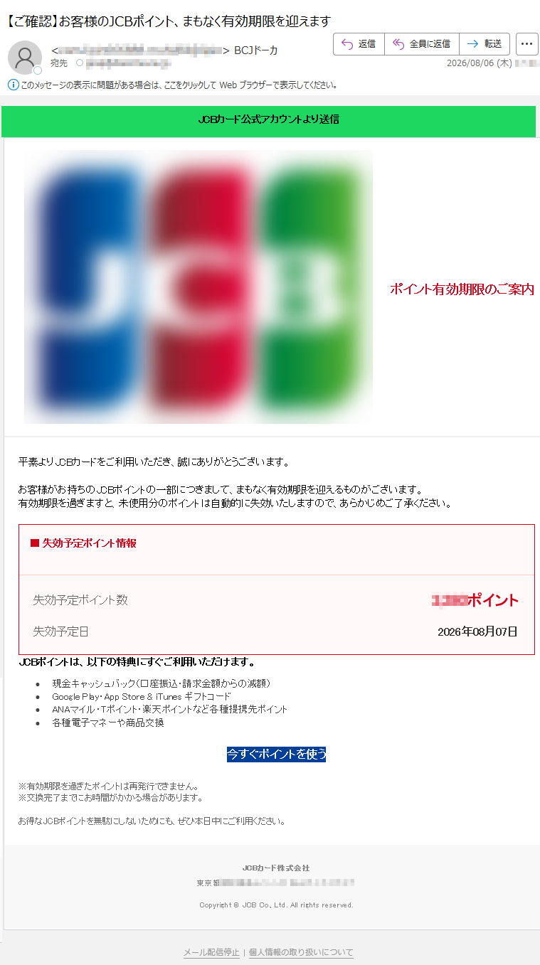 JCBカード公式アカウントより送信ポイント有効期限のご案内平素よりJCBカードをご利用いただき、誠にありがとうございます。お客様がお持ちのJCBポイントの一部につきまして、まもなく有効期限を迎えるものがございます。有効期限を過ぎますと、未使用分のポイントは自動的に失効いたしますので、あらかじめご了承ください。■失効予定ポイント情報失効予定ポイント数ポイント失効予定日2026年08月07日JCBポイントは、以下の特典にすぐご利用いただけます。•現金キャッシュバック(口座振込・請求金額からの減額)•GooglePlay・AppStore&iTunesギフトコード•ANAマイル・Tポイント・楽天ポイントなど各種提携先ポイント•各種電子マネーや商品交換今すぐポイントを使う※有効期限を過ぎたポイントは再発行できません。※交換完了までにお時間がかかる場合があります。お得なJCBポイントを無駄にしないためにも、ぜひ本日中にご利用ください。JCBカード株式会社東京都Copyright©JCBCo.,Ltd.Allrightsreserved.メール配信停止|個人情報の取り扱いについて