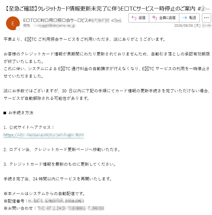 平素より、ETCご利用照会サービスをご利用いただき、誠にありがとうございます。お客様のクレジットカード情報が長期間にわたり更新されておりませんため、自動引き落としの承認有効期限が終了いたしました。これに伴い、システムによるETC通行料金の自動請求が行えなくなり、ETCサービスの利用を一時停止させていただきました。誠にお手数ではございますが、30日以内に下記の手順にてカード情報の更新手続きを完了いただけない場合、サービスが自動解除される可能性があります。■お手続き方法1.公式サイトへアクセス:https:/2.ログイン後、クレジットカード更新ページへ移動いただき。3.クレジットカード情報を最新のものに更新してください。手続き完了後、24時間以内にサービスを再開いたします。※本メールはシステムからの自動配信です。※配信番号:※お問い合わせ: