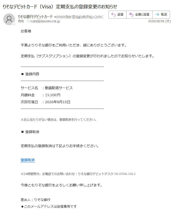 お客様平素よりりそな銀行をご利用いただき、誠にありがとうございます。定期支払(サブスクリプション)の登録変更が行われましたのでお知らせいたします。■登録内容サービス名:動画配信サービス月額料金:円次回引落日:2026年8月15日※お心当たりがない場合は、登録取消を行ってください。■登録取消定期支払の登録取消は下記よりお手続きください。登録取消※24時間受付。お電話でのお問い合わせ:りそな銀行デビットデスク今後ともりそな銀行をよろしくお願い申し上げます。差出人:りそな銀行◆このメールアドレスは送信専用です