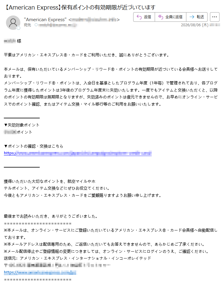 様平素はアメリカン・エキスプレス®・カードをご利用いただき、誠にありがとうございます。本メールは、保有いただいているメンバーシップ・リワード®・ポイントの有効期限が近づいている会員様へお送りしております。メンバーシップ・リワード®・ポイントは、入会日を基準としたプログラム年度(1年毎)で管理されており、各プログラム年度に獲得したポイントは3年後のプログラム年度末に失効いたします。一度でもアイテムと交換いただくと、以降のポイントの有効期限は無期限となりますが、失効済みのポイントは復元できませんので、お早めにオンライン・サービスでのポイント確認、またはアイテム交換・マイル移行等のご利用をお願いいたします。▼失効対象ポイントポイント▼ポイントの確認・交換はこちらhttps://獲得いただいた大切なポイントを、航空マイルやホテルポイント、アイテム交換などにぜひお役立てください。今後ともアメリカン・エキスプレス・カードをご愛顧賜りますようお願い申し上げます。最後までお読みいただき、ありがとうございました。※本メールは、オンライン・サービスにご登録いただいているアメリカン・エキスプレス®・カード会員様へ自動配信しております。※本メールアドレスは配信専用のため、ご返信いただいてもお答えできませんので、あらかじめご了承ください。※メール配信停止やご登録情報の変更につきましては、オンライン・サービスにログインのうえ、ご確認ください。送信元:アメリカン・エキスプレス・インターナショナル・インコーポレイテッド〒https://※本メールはテスト用途のサンプルです。実際の配信に使用する場合は、事前に社内法務・コンプライアンス部門の承認を得てください。