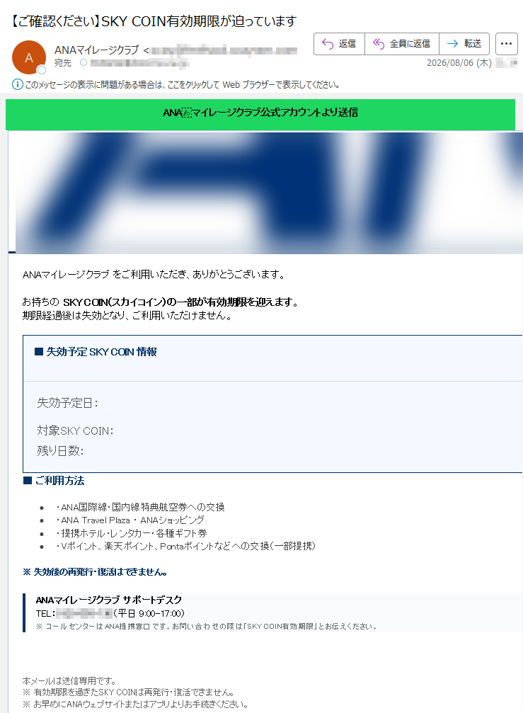 ANAマイレージクラブ公式アカウントより送信SKYCOIN有効期限のご案内ANAマイレージクラブをご利用いただき、ありがとうございます。お持ちのSKYCOIN(スカイコイン)の一部が有効期限を迎えます。期限経過後は失効となり、ご利用いただけません。■失効予定SKYCOIN情報失効予定日:2026年08月06日(木)対象SKYCOIN:コイン残り日数:まもなく■ご利用方法•・ANA国際線・国内線特典航空券への交換•・ANATravelPlaza・ANAショッピング•・提携ホテル・レンタカー・各種ギフト券•・Vポイント、楽天ポイント、Pontaポイントなどへの交換(一部提携)※失効後の再発行・復活はできません。ANAマイレージクラブサポートデスクTEL:(平日9:00-17:00)※コールセンターはANA提携窓口です。お問い合わせの際は「SKYCOIN有効期限」とお伝えください。今すぐSKYCOINを使う本メールは送信専用です。※有効期限を過ぎたSKYCOINは再発行・復活できません。※お早めにANAウェブサイトまたはアプリよりお手続きください。<ANAマイレージクラブ>SKYCOIN有効期限に関するご案内お問い合わせ:(平日9:00-17:00)ANAマイレージクラブ/全日本空輸株式会社©2026ANA.Allrightsreserved.メール配信停止|個人情報の取り扱いについて
