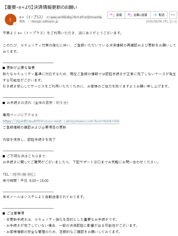 平素よりe+(イープラス)をご利用いただき、誠にありがとうございます。このたび、セキュリティ対策の強化に伴い、ご登録いただいている決済情報の再確認および更新をお願いしております。■更新が必要な背景新たなセキュリティ基準に対応するため、現在ご登録の情報では認証手続きが正常に完了しないケースが発生する可能性がございます。引き続き安心してサービスをご利用いただくために、お客様のご協力を賜りますようお願い申し上げます。■お手続きの流れ(全体の目安:約5分)専用ページにアクセスhttps://ご登録情報の確認および必要項目の更新内容を保存し、認証手続きを完了■ご不明な点はこちらまでお手続きに関してご質問がございましたら、下記サポート窓口までお気軽にお問い合わせください。TEL:受付時間:平日9:00~18:00※本メールはシステムより自動送信されております。■ご注意事項・本更新手続きは、セキュリティ強化を目的とした重要なお手続きです。・お手続きが完了していない場合、一部の決済認証に影響が出る可能性がございます。・お客様情報の安全な管理のため、定期的なご確認をお願いしております。本メールは、e+(イープラス)の決済情報更新に関する重要なお知らせです。