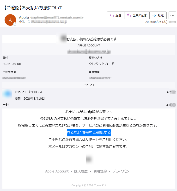 お支払い情報のご確認が必要ですAPPLEACCOUNT日付2026-08-06支払い方法クレジットカードご注文番号請求番号iCloud+iCloud+(200GB)更新:2026年8月10日¥合計¥お支払い方法の確認が必要です登録済みのお支払い情報では決済処理が完了できませんでした。指定期日までにご確認いただけない場合、サービスのご利用に影響が生じる恐れがあります。お支払い情報をご確認するご不明な点がある場合はサポートをご利用ください。本メールはアカウントのご利用に関するご案内です。AppleAccount・購入履歴・利用規約・プライバシーCopyright©2026iTunesK.K