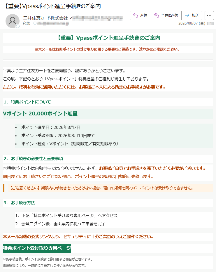 【重要】Vpassポイント進呈手続きのご案内※本メールは特典ポイントの受け取りに関する重要なご連絡です。速やかにご確認ください。平素より三井住友カードをご愛顧賜り、誠にありがとうございます。この度、下記のとおり「Vpassポイント」特典進呈のご権利が発生しております。ただし、権利を有効に活用いただくには、お客様ご本人による所定のお手続きが必要です。1.特典ポイントについてVポイント20,000ポイント進呈•ポイント進呈日:2026年8月7日•ポイント受取期限:2026年8月10日まで•ポイント種別:Vポイント(期間限定/有効期限あり)2.お手続きの必要性と重要事項本特典ポイントは自動付与ではございません。必ず、お客様ご自身でお手続きを完了いただく必要がございます。期日までにお手続きいただけない場合、ポイント進呈の権利は自動的に失効します。【ご注意ください】期限内の手続きをいただけない場合、理由の如何を問わず、ポイントは受け取りできません。3.お手続き方法1.下記「特典ポイント受け取り専用ページ」へアクセス2.会員ログイン後、画面案内に従って申請を完了本メール記載の公式リンクより、セキュリティに十分ご留意のうえご操作ください。特典ポイント受け取り専用ページ※お手続き後、ポイント反映まで数日要する場合がございます。※混雑等により、一時的に手続きしづらい場合があります。4.よくあるご質問/お問い合わせ・受取手続きの期限は進呈日より3日間です。期限厳守をお願いします。・詳細やご不明点等は、Vpass内ご利用明細ページまたは三井住友カード公式Webサイトにてご確認いただけます。・お電話でのお問い合わせもご利用いただけます。【ご連絡・注意事項】本メールは送信専用アドレスより自動配信されています。ご返信いただいてもご回答はいたしかねます。お問い合わせは、Vpass内のヘルプ/サポートページまたは三井住友カード公式ホームページよりお願いいたします。三井住友カード株式会社大阪府※本メールの内容の無断転載・転用を禁じます。Copyright(C)SumitomoMitsuiCardCo.,Ltd.