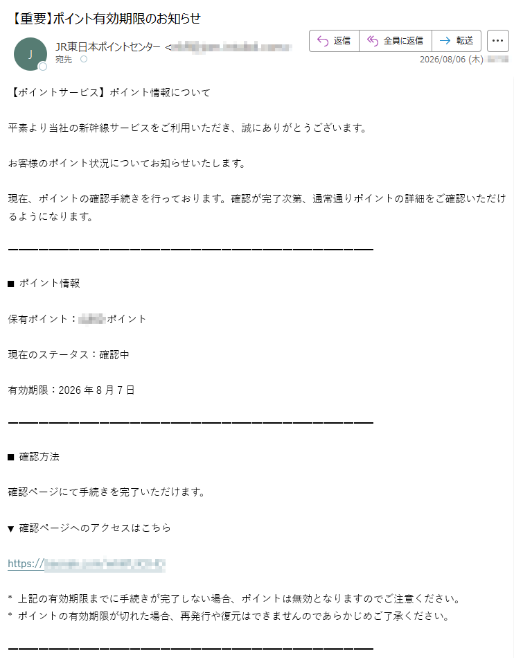 【ポイントサービス】ポイント情報について平素より当社の新幹線サービスをご利用いただき、誠にありがとうございます。お客様のポイント状況についてお知らせいたします。現在、ポイントの確認手続きを行っております。確認が完了次第、通常通りポイントの詳細をご確認いただけるようになります。■ポイント情報保有ポイント:ポイント現在のステータス:確認中有効期限:2026年8月7日■確認方法確認ページにて手続きを完了いただけます。▼確認ページへのアクセスはこちらhttps://*上記の有効期限までに手続きが完了しない場合、ポイントは無効となりますのでご注意ください。*ポイントの有効期限が切れた場合、再発行や復元はできませんのであらかじめご了承ください。■お知らせ確認手続きが完了次第、通常通りポイントをご利用いただけるようになります。■ご注意・支払い情報を変更する際は、3Dセキュア(本人認証サービス)による認証が必要です。・確認中のポイントは、再連携の手続き完了日の翌日からアカウントに反映されます。・通常ポイントの有効期限は、最終利用日または最終獲得日から2年間です。本メールはシステムより自動送信されています。ご不明な点がございましたら、カスタマーサービスセンターまでお問い合わせください。