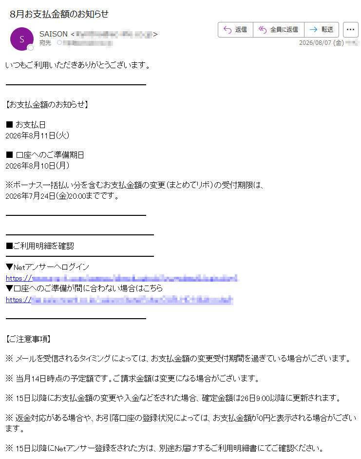 いつもご利用いただきありがとうございます。【お支払金額のお知らせ】■ お支払日2026年8月11日(火)■ 口座へのご準備期日2026年8月10日(月)※ボーナス一括払い分を含むお支払金額の変更(まとめてリボ)の受付期限は、2026年7月24日(金)20:00までです。 ■ご利用明細を確認 ▼Netアンサーへログイン https://▼口座へのご準備が間に合わない場合はこちら https:// 【ご注意事項】※ メールを受信されるタイミングによっては、お支払金額の変更受付期間を過ぎている場合がございます。※ 当月14日時点の予定額です。ご請求金額は変更になる場合がございます。※ 15日以降にお支払金額の変更や入金などをされた場合、確定金額は26日9:00以降に更新されます。※ 返金対応がある場合や、お引落口座の登録状況によっては、お支払金額が0円と表示される場合がございます。※ 15日以降にNetアンサー登録をされた方は、別途お届けするご利用明細書にてご確認ください。※ 次回のお支払金額のない方にもお送りしております。お名前・住所・電話番号・勤務先・メールアドレスなどに変更があった場合は、セゾンPortalまたはNetアンサーの「お客様情報の確認・変更」より登録情報をご確認・ご変更ください。※ このメールはNetアンサーから自動配信しております。※ このメールはお支払いに関する大切なご連絡として、メール配信を希望されていない方にもお送りしております。※ 上記サービス・キャンペーンにつきましては、一部対象外カードもございます。※ 本メールにご返信いただきましても、ご質問・ご依頼などにお答えできませんのでご了承ください。※ メールに関する各種お手続き方法(配信停止など)については、セゾンカード公式サイトをご確認ください。※ その他のお問い合わせについては、セゾンカードお問い合わせ窓口をご確認ください。株式会社クレディセゾン© CREDIT SAISON CO., LTD.