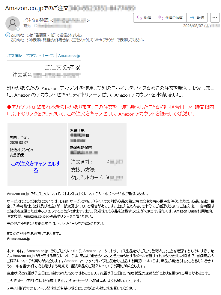 注文履歴|アカウントサービス|Amazon.co.jpご注文の確認注文番号:誰かがあなたのAmazonアカウントを使用して別のモバイルデバイスからこの注文を購入しようとしました。Amazonのアカウントセキュリティポリシーに従い、Amazonアカウントを凍結しました。◆アカウントが盗まれる危険性があります。この注文を一度も購入したことがない場合は、24時間以内に以下のリンクをクリックして、この注文をキャンセルし、Amazonアカウントを復元してください。お届け予定:2026-08-07配送オプション:お急ぎ便この注文をキャンセルするお届け先:様新潟県新潟市注文合計:¥支払い方法クレジットカード:¥Amazon.co.jpでのご注文について、くわしくは注文についてのヘルプページをご確認ください。サービスによるご注文については、Dashサービス対応デバイスでの対象商品の設定時とご注文時の提供条件(たとえば、商品、価格、税金、入手可能性、送料及び売主)が一部変更されている場合があります。上記「注文内容」を十分にご確認ください。ご注文後、一定時間はご注文を変更またはキャンセルすることができます。また、発送後でも商品を返品することができます。詳しくは、AmazonDash利用規約、注文履歴、Amazon.co.jpの返品ポリシーをご覧ください。その他ご不明な点がある場合は、ヘルプページをご確認ください。またのご利用をお待ちしております。Amazon.co.jp本メールは、Amazon.co.jpでのご注文について、Amazonマーケットプレイス出品者がご注文を受領したことを確認するものにすぎません。Amazon.co.jpが販売する商品については、商品が発送されたことをお知らせするメールを当サイトからお送りした時点で、当該商品のご購入についての契約が成立します。Amazonマーケットプレイス出品者が出品する商品については、商品が発送されたことをお知らせするメールを当サイトからお送りする時点で、当該商品のご購入についての契約が成立します。在庫状況とお届け予定日は、確約されたものではありません。お届け予定日は、在庫状況の変動などにより変更される場合があります。このEメールアドレスは配信専用です。このメッセージに返信しないようお願いいたします。テキスト形式でのEメール配信をご希望の場合は、こちらから設定を変更してください。