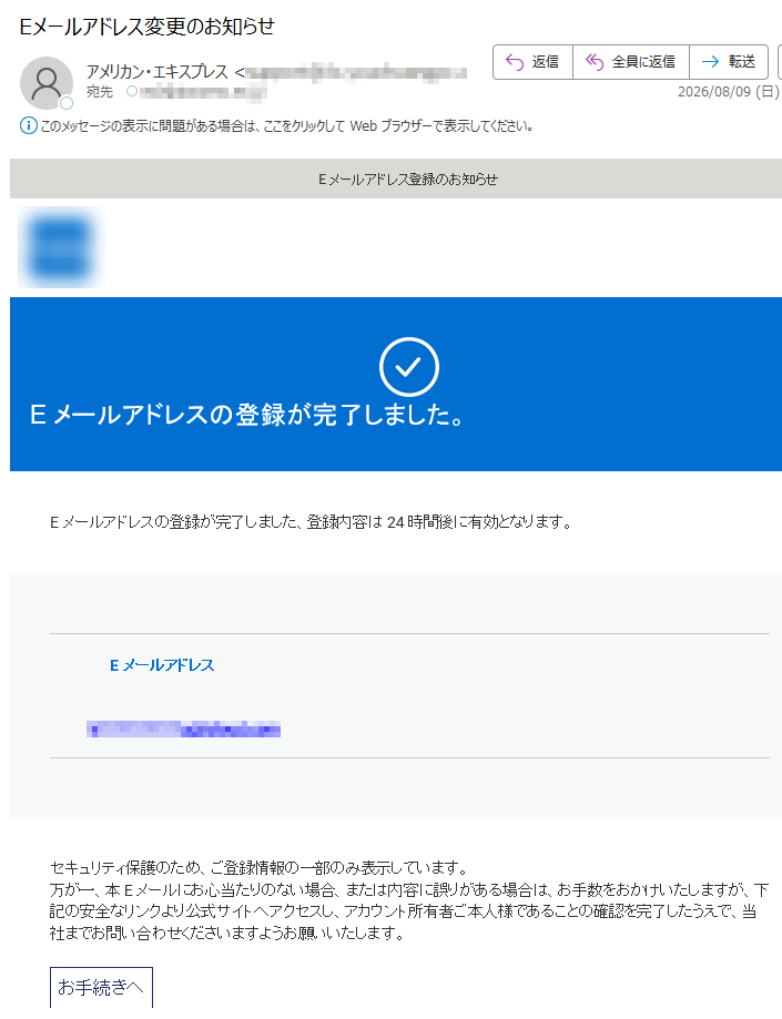 Eメールアドレス登録のお知らせ Eメールアドレスの登録が完了しました。Eメールアドレスの登録が完了しました、登録内容は 24 時間後に有効となります。Eメールアドレスセキュリティ保護のため、ご登録情報の一部のみ表示しています。万が一、本Eメールにお心当たりのない場合、または内容に誤りがある場合は、お手数をおかけいたしますが、下記の安全なリンクより公式サイトへアクセスし、アカウント所有者ご本人様であることの確認を完了したうえで、当社までお問い合わせくださいますようお願いいたします。お手続きへサービス&インフォメーション マイアカウント アメックス アプリ セキュリティセンター 顧客プライバシーお問い合わせ窓口配信アドレスの変更※本Eメールはカード会員様の受信設定にかかわらず、配信しております。※本Eメールは送信専用Eメールアドレスから配信されています。ご返信いただいてもお応えいたしかねますのでご了承ください。 【発行】アメリカン・エキスプレス・インターナショナル, Inc.〒号 americanexpress.co.jp Copyright (©) 2026 American Express International, Inc. All Rights Reserved.