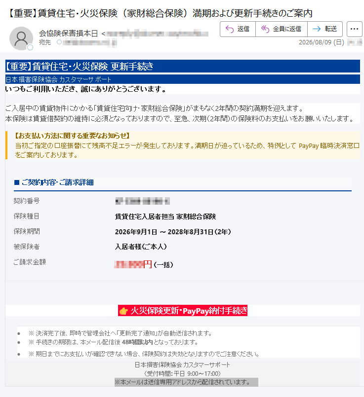 【重要】賃貸住宅・火災保険更新手続き日本損害保険協会カスタマーサポートいつもご利用いただき、誠にありがとうございます。ご入居中の賃貸物件にかかる「賃貸住宅向け・家財総合保険」がまもなく2年間の契約満期を迎えます。本保険は賃貸借契約の維持に必須となっておりますので、至急、次期(2年間)の保険料のお支払いをお願いいたします。【お支払い方法に関する重要なお知らせ】当初ご指定の口座振替にて残高不足エラーが発生しております。満期日が迫っているため、特例としてPayPay臨時決済窓口をご案内しております。■ご契約内容・ご請求詳細契約番号保険種目賃貸住宅入居者担当家財総合保険保険期間2026年9月1日〜2028年8月31日(2年)被保険者入居者様(ご本人)ご請求金額円(一括)火災保険更新・PayPay納付手続き•※決済完了後、即時で管理会社へ「更新完了通知」が自動送信されます。•※手続きの期限は、本メール配信後48時間以内となっております。•※期日までにお支払いが確認できない場合、保険契約は失効となりますのでご注意ください。日本損害保険協会カスタマーサポート(受付時間:平日9:00〜17:00)※本メールは送信専用アドレスから配信されています。
