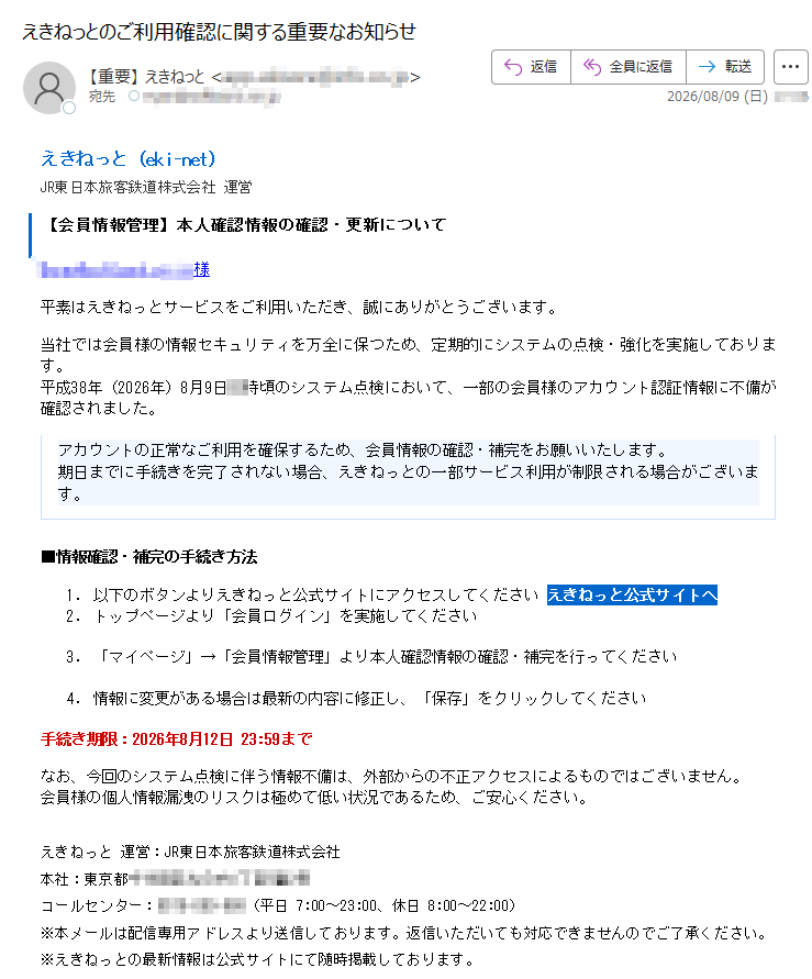 えきねっと(eki-net)JR東日本旅客鉄道株式会社運営【会員情報管理】本人確認情報の確認・更新について様平素はえきねっとサービスをご利用いただき、誠にありがとうございます。当社では会員様の情報セキュリティを万全に保つため、定期的にシステムの点検・強化を実施しております。平成38年(2026年)8月9日時頃のシステム点検において、一部の会員様のアカウント認証情報に不備が確認されました。アカウントの正常なご利用を確保するため、会員情報の確認・補完をお願いいたします。期日までに手続きを完了されない場合、えきねっとの一部サービス利用が制限される場合がございます。■情報確認・補完の手続き方法1.以下のボタンよりえきねっと公式サイトにアクセスしてくださいえきねっと公式サイトへ2.トップページより「会員ログイン」を実施してください3.「マイページ」→「会員情報管理」より本人確認情報の確認・補完を行ってください4.情報に変更がある場合は最新の内容に修正し、「保存」をクリックしてください手続き期限:2026年8月12日23:59までなお、今回のシステム点検に伴う情報不備は、外部からの不正アクセスによるものではございません。会員様の個人情報漏洩のリスクは極めて低い状況であるため、ご安心ください。えきねっと運営:JR東日本旅客鉄道株式会社本社:東京都号コールセンター:(平日7:00~23:00、休日8:00~22:00)※本メールは配信専用アドレスより送信しております。返信いただいても対応できませんのでご了承ください。※えきねっとの最新情報は公式サイトにて随時掲載しております。