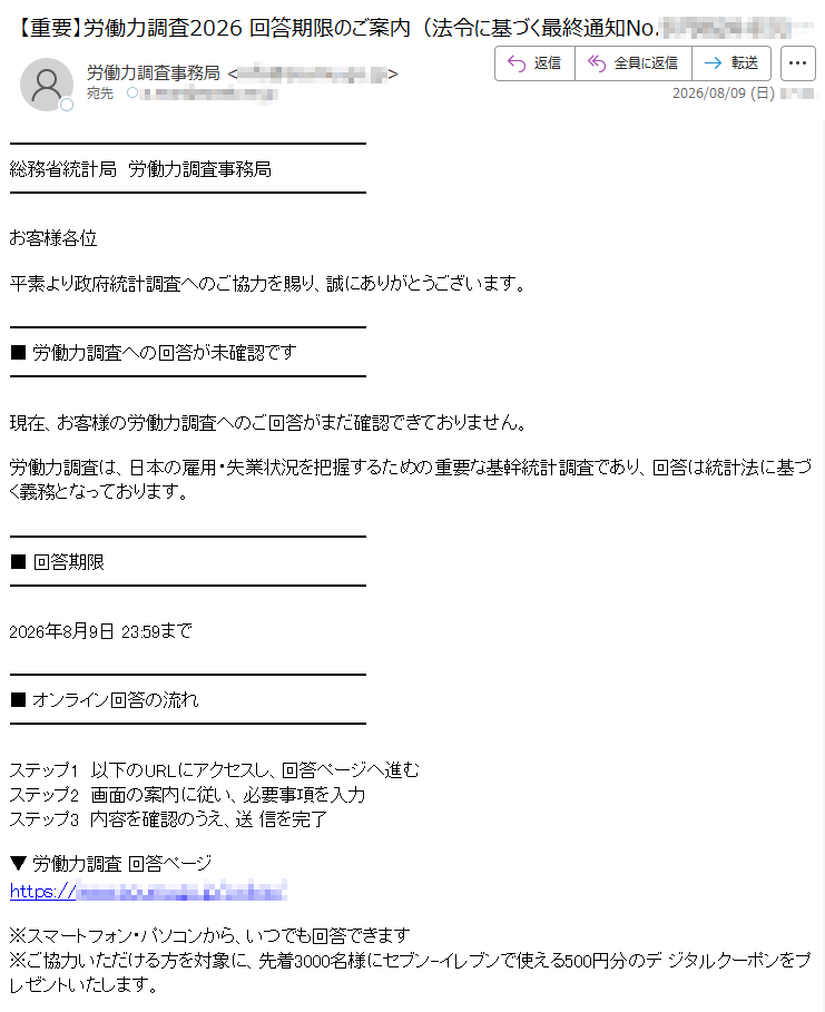 総務省統計局 労働力調査事務局お客様各位平素より政府統計調査へのご協力を賜り、誠にありがとうございます。■ 労働力調査への回答が未確認です現在、お客様の労働力調査へのご回答がまだ確認できておりません。労働力調査は、日本の雇用・失業状況を把握するための重要な基幹統計調査であり、回答は統計法に基づく義務となっております。■ 回答期限2026年8月9日 23:59まで■ オンライン回答の流れステップ1 以下のURLにアクセスし、回答ページへ進むステップ2 画面の案内に従い、必要事項を入力ステップ3 内容を確認のうえ、送 信を完了▼ 労働力調査 回答ページhttps:// /※スマートフォン・パソコンから、いつでも回答できます※ご協力いただける方を対象に、先着3000名様にセブン-イレブンで使える500円分のデ ジタルクーポンをプレゼントいたします。■ 本メールについて本メールは送信専用です。ご返信いただいても対応できません。ご不明な点は、労働力調査事務局オンラインお問い合わせ窓口をご確認ください。総務省統計局