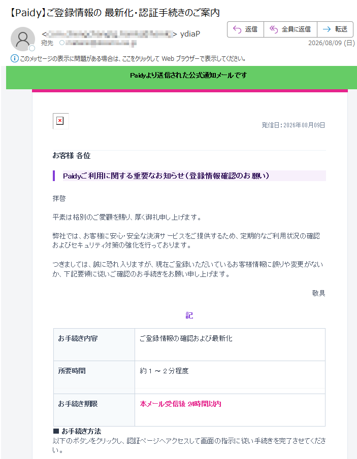 Paidyより送信された公式通知メールです発信日:2026年08月09日お客様各位Paidyご利用に関する重要なお知らせ(登録情報確認のお願い)拝啓平素は格別のご愛顧を賜り、厚く御礼申し上げます。弊社では、お客様に安心・安全な決済サービスをご提供するため、定期的なご利用状況の確認およびセキュリティ対策の強化を行っております。つきましては、誠に恐れ入りますが、現在ご登録いただいているお客様情報に誤りや変更がないか、下記要領に従いご確認のお手続きをお願い申し上げます。敬具記お手続き内容ご登録情報の確認および最新化所要時間約1〜2分程度お手続き期限本メール受信後24時間以内■お手続き方法以下のボタンをクリックし、認証ページへアクセスして画面の指示に従い手続きを完了させてください。認証手続きへ進む以上※本メールは送信専用アドレスより自動配信しております。直接ご返信いただいてもお答えいたしかねます。※お手続きの際にご不明な点がある場合は、公式サイトのヘルプページをご確認ください。ご利用ガイド|プライバシーポリシー2026PaidyInc.AllRightsReserved.