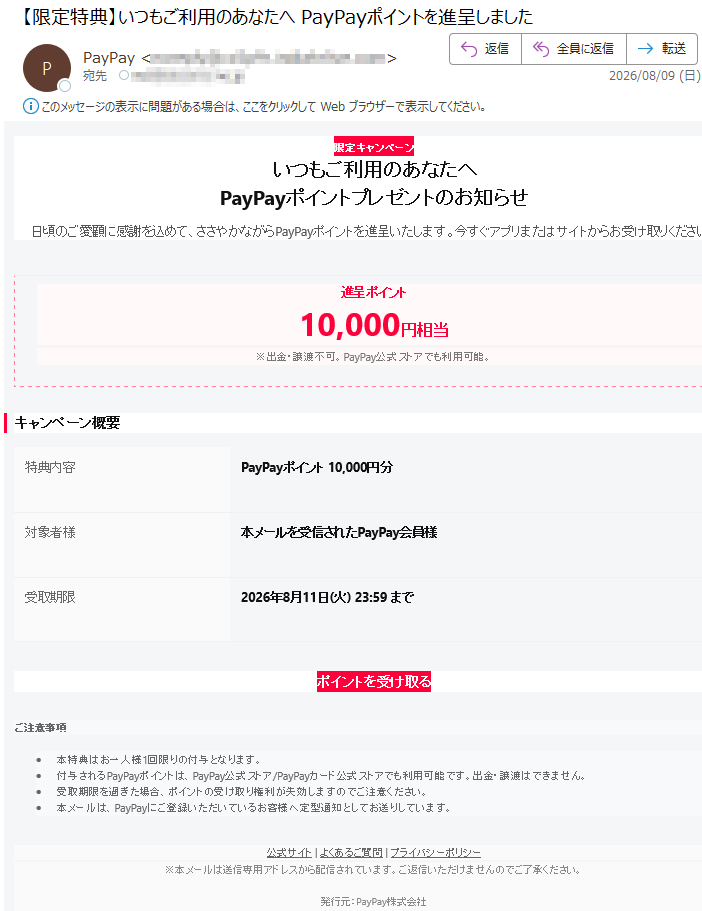 限定キャンペーンいつもご利用のあなたへPayPayポイントプレゼントのお知らせ日頃のご愛顧に感謝を込めて、ささやかながらPayPayポイントを進呈いたします。今すぐアプリまたはサイトからお受け取りください。進呈ポイント10,000円相当※出金・譲渡不可。PayPay公式ストアでも利用可能。キャンペーン概要特典内容PayPayポイント10,000円分対象者様本メールを受信されたPayPay会員様受取期限2026年8月11日(火)23:59までポイントを受け取るご注意事項•本特典はお一人様1回限りの付与となります。•付与されるPayPayポイントは、PayPay公式ストア/PayPayカード公式ストアでも利用可能です。出金・譲渡はできません。•受取期限を過ぎた場合、ポイントの受け取り権利が失効しますのでご注意ください。•本メールは、PayPayにご登録いただいているお客様へ定型通知としてお送りしています。公式サイト|よくあるご質問|プライバシーポリシー※本メールは送信専用アドレスから配信されています。ご返信いただけませんのでご了承ください。発行元:PayPay株式会社©PayPayCorporation.AllRightsReserved.