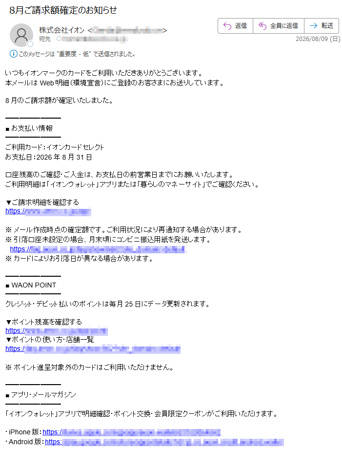 いつもイオンマークのカードをご利用いただきありがとうございます。本メールはWeb明細(環境宣言)にご登録のお客さまにお送りしています。8月のご請求額が確定いたしました。■ お支払い情報ご利用カード:イオンカードセレクトお支払日:2026年8月31日口座残高のご確認・ご入金は、お支払日の前営業日までにお願いいたします。ご利用明細は「イオンウォレット」アプリまたは「暮らしのマネーサイト」でご確認ください。▼ご請求明細を確認するhttps://※ メール作成時点の確定額です。ご利用状況により再通知する場合があります。※ 引落口座未設定の場合、月末頃にコンビニ振込用紙を発送します。 https:/※ カードによりお引落日が異なる場合があります。■ WAON POINTクレジット・デビット払いのポイントは毎月25日にデータ更新されます。▼ポイント残高を確認するhttps://▼ポイントの使い方・店舗一覧https:/※ ポイント進呈対象外のカードはご利用いただけません。■ アプリ・メールマガジン「イオンウォレット」アプリで明細確認・ポイント交換・会員限定クーポンがご利用いただけます。・iPhone版:https://・Android版:https://