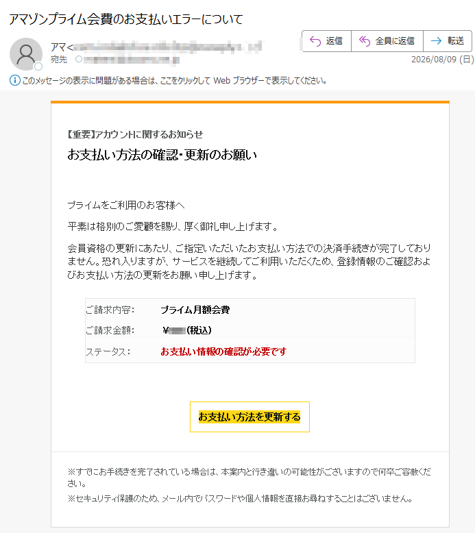 【重要】アカウントに関するお知らせお支払い方法の確認・更新のお願いプライムをご利用のお客様へ平素は格別のご愛顧を賜り、厚く御礼申し上げます。会員資格の更新にあたり、ご指定いただいたお支払い方法での決済手続きが完了しておりません。恐れ入りますが、サービスを継続してご利用いただくため、登録情報のご確認およびお支払い方法の更新をお願い申し上げます。ご請求内容:プライム月額会費ご請求金額:¥(税込)ステータス:お支払い情報の確認が必要ですお支払い方法を更新する※すでにお手続きを完了されている場合は、本案内と行き違いの可能性がございますので何卒ご容赦ください。※セキュリティ保護のため、メール内でパスワードや個人情報を直接お尋ねすることはございません。