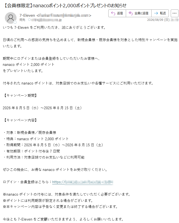 いつも7-Elevenをご利用いただき、誠にありがとうございます。日頃のご利用への感謝の気持ちを込めまして、新規会員様・既存会員様を対象とした特別キャンペーンを実施いたします。期間中にログインまたは会員登録をしていただいたお客様へ、nanacoポイント2,000ポイントをプレゼントいたします。付与されたnanacoポイントは、対象店舗でのお支払いや各種サービスにご利用いただけます。【キャンペーン期間】2026年8月5日(水)~2026年8月15日(土)【キャンペーン内容】・対象:新規会員様/既存会員様・特典:nanacoポイント2,000ポイント・取得期間:2026年8月5日(水)~2026年8月15日(土)・有効期限:ポイント付与後7日間・利用方法:対象店舗でのお支払いなどに利用可能ぜひこの機会に、お得なnanacoポイントをお受け取りください。ログイン・会員登録はこちら:https://※nanacoポイントの付与には、対象条件を満たしていただく必要がございます。※ポイントには利用期限が設定される場合がございます。※本キャンペーン内容は予告なく変更または終了する場合がございます。今後とも7-Elevenをご愛顧いただきますよう、よろしくお願いいたします。7-Eleven会員サービス事務局