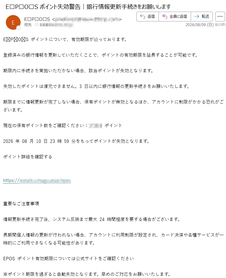 EPOSポイントについて、有効期限が迫っております。登録済みの銀行情報を更新していただくことで、ポイントの有効期限を延長することが可能です。期限内に手続きを実施いただかない場合、該当ポイントが失効となります。失効したポイントは復元できません。3日以内に銀行情報の更新手続きをお願いいたします。期限までに情報更新が完了しない場合、保有ポイントが無効となるほか、アカウントに制限がかかる恐れがございます。現在の保有ポイント数をご確認ください:ポイント2026年08月10日23時59分をもってポイントが失効となります。ポイント詳細を確認するhttps://重要なご注意事項情報更新手続き完了後、システム反映まで最大24時間程度を要する場合がございます。長期間個人情報の更新が行われない場合、アカウントに利用制限が設定され、カード決済や各種サービスが一時的にご利用できなくなる可能性があります。EPOSポイント有効期限については公式サイトをご確認ください※ポイント期限を過ぎると自動失効となります。早めのご対応をお願いいたします。EPOSポイントを継続してお得にご利用いただくため、期限内にご使用ください。EPOSカード株式会社東京都配信番号: