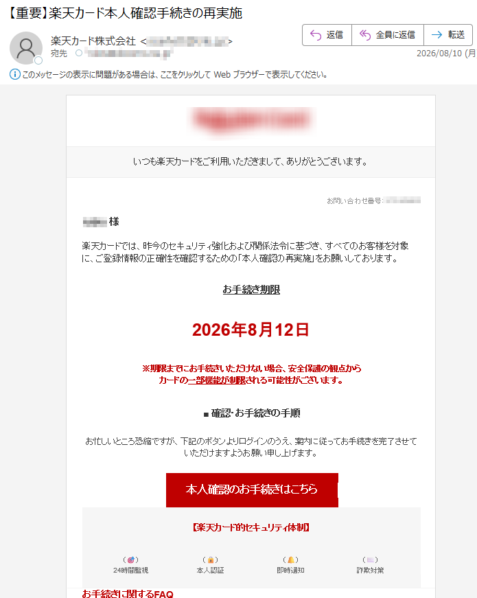 いつも楽天カードをご利用いただきまして、ありがとうございます。お問い合わせ番号:様楽天カードでは、昨今のセキュリティ強化および関係法令に基づき、すべてのお客様を対象に、ご登録情報の正確性を確認するための「本人確認の再実施」をお願いしております。お手続き期限2026年8月12日※期限までにお手続きいただけない場合、安全保護の観点からカードの一部機能が制限される可能性がございます。■確認・お手続きの手順お忙しいところ恐縮ですが、下記のボタンよりログインのうえ、案内に従ってお手続きを完了させていただけますようお願い申し上げます。本人確認のお手続きはこちら【楽天カード的セキュリティ体制】()24時間監視()本人認証()即時通知()詐欺対策お手続きに関するFAQQ楽天カードアプリや楽天e-NAVIからも手続きできますか?A本手続きはシステム同期の都合上、本メール専用の認証ポータルからのみお手続きが可能です。通常のアプリや楽天e-NAVIメニューからはお手続きいただけませんので、必ず本メール内のボタンより操作を進めてください。※本メールは、重要なお知らせとして配信希望に関わらず自動配信しております。※本メールに心当たりのない場合は、お手数ですが破棄していただきますようお願い申し上げます。※本メールは送信専用のため、返信は受け付けておりません。送信元楽天カード株式会社〒https://©RakutenCardCo.,Ltd.ALLRIGHTSRESERVED.