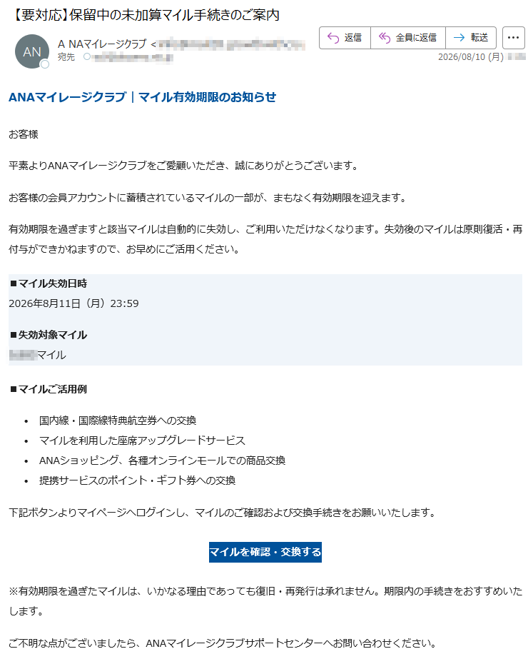 ANAマイレージクラブ|マイル有効期限のお知らせお客様平素よりANAマイレージクラブをご愛顧いただき、誠にありがとうございます。お客様の会員アカウントに蓄積されているマイルの一部が、まもなく有効期限を迎えます。有効期限を過ぎますと該当マイルは自動的に失効し、ご利用いただけなくなります。失効後のマイルは原則復活・再付与ができかねますので、お早めにご活用ください。■マイル失効日時2026年8月11日(月)23:59■失効対象マイルマイル■マイルご活用例•国内線・国際線特典航空券への交換•マイルを利用した座席アップグレードサービス•ANAショッピング、各種オンラインモールでの商品交換•提携サービスのポイント・ギフト券への交換下記ボタンよりマイページへログインし、マイルのご確認および交換手続きをお願いいたします。マイルを確認・交換する※有効期限を過ぎたマイルは、いかなる理由であっても復旧・再発行は承れません。期限内の手続きをおすすめいたします。ご不明な点がございましたら、ANAマイレージクラブサポートセンターへお問い合わせください。本メールは送信専用アドレスより自動配信されております。本メールに返信いただいてもご対応ができませんので、あらかじめご了承ください。全日本空輸株式会社〒ANAマイレージクラブサポートセンター©ANA2026Allrightsreserved.