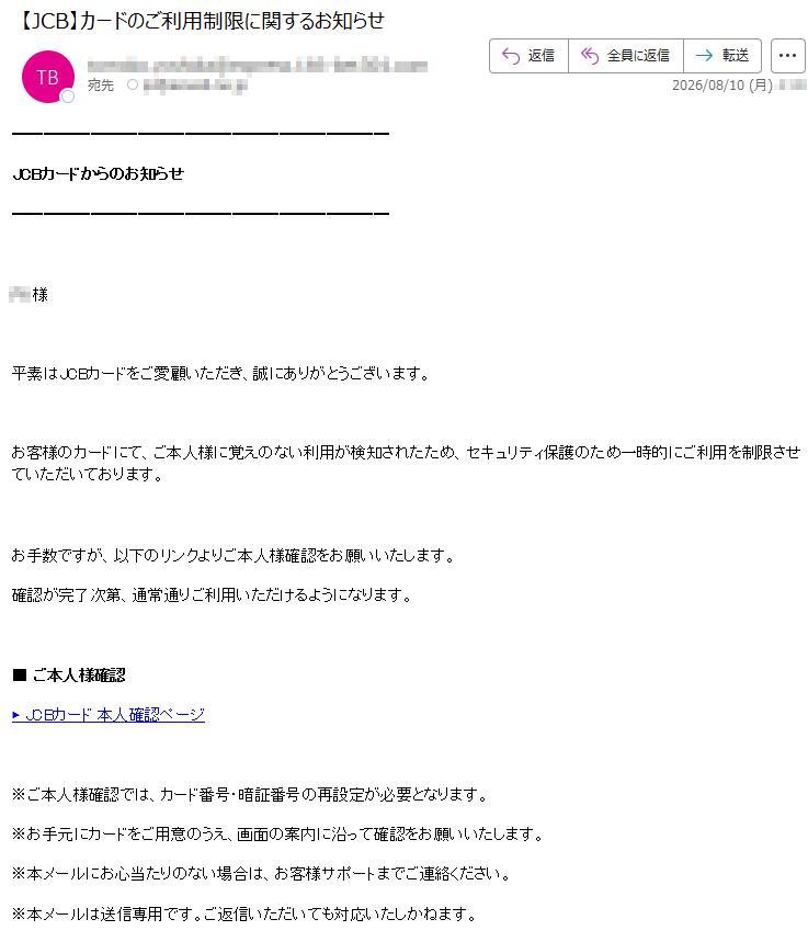 JCBカードからのお知らせ様平素はJCBカードをご愛顧いただき、誠にありがとうございます。お客様のカードにて、ご本人様に覚えのない利用が検知されたため、セキュリティ保護のため一時的にご利用を制限させていただいております。お手数ですが、以下のリンクよりご本人様確認をお願いいたします。確認が完了次第、通常通りご利用いただけるようになります。■ご本人様確認▶JCBカード本人確認ページ※ご本人様確認では、カード番号・暗証番号の再設定が必要となります。※お手元にカードをご用意のうえ、画面の案内に沿って確認をお願いいたします。※本メールにお心当たりのない場合は、お客様サポートまでご連絡ください。※本メールは送信専用です。ご返信いただいても対応いたしかねます。JCBカードお客様サポートお電話でのご相談(通話料無料/24時間受付)(携帯電話から/有料)受付時間:9:00~17:00(土日祝も受付)株式会社ジェーシービー〒