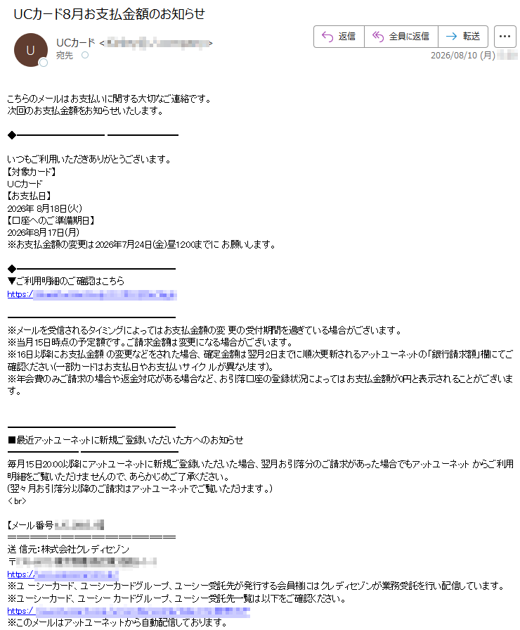 こちらのメールはお支払いに関する大切なご連絡です。次回のお支払金額をお知らせいたします。いつもご利用いただきありがとうございます。【対象カード】UCカード【お支払日】2026年8月18日(火)【口座へのご準備期日】2026年8月17日(月)※お支払金額の変更は2026年7月24日(金)昼12:00までにお願いします。▼ご利用明細のご確認はこちらhttps://※メールを受信されるタイミングによってはお支払金額の変更の受付期間を過ぎている場合がございます。※当月15日時点の予定額です。ご請求金額は変更になる場合がございます。※16日以降にお支払金額の変更などをされた場合、確定金額は翌月2日までに順次更新されるアットユーネットの「銀行請求額」欄にてご確認ください(一部カードはお支払日やお支払いサイクルが異なります)。※年会費のみご請求の場合や返金対応がある場合など、お引落口座の登録状況によってはお支払金額が0円と表示されることがございます。■最近アットユーネットに新規ご登録いただいた方へのお知らせ毎月15日20:00以降にアットユーネットに新規ご登録いただいた場合、翌月お引落分のご請求があった場合でもアットユーネットからご利用明細をご覧いただけませんので、あらかじめご了承ください。(翌々月お引落分以降のご請求はアットユーネットでご覧いただけます。)【メール番号:】送信元:株式会社クレディセゾン〒https:///※ユーシーカード、ユーシーカードグループ、ユーシー受託先が発行する会員様にはクレディセゾンが業務受託を行い配信しています。※ユーシーカード、ユーシーカードグループ、ユーシー受託先一覧は以下をご確認ください。https:/※このメールはアットユーネットから自動配信しております。※このメールはお支払いに関する大切なご連絡として、メール配信を希望されていない方にもお送りしております。※上記サービス・キャンペーンにつきましては、一部対象外カードもございます。※本メールにご返信いただきましても、ご質問・ご依頼などにお答えできませんのでご了承ください。※メールに関する各種お手続き方法(配信停止など)につきましては、以下をご確認ください。https://※その他のお問い合わせにつきましては、以下をご確認ください。https://アットユーネットhttps://