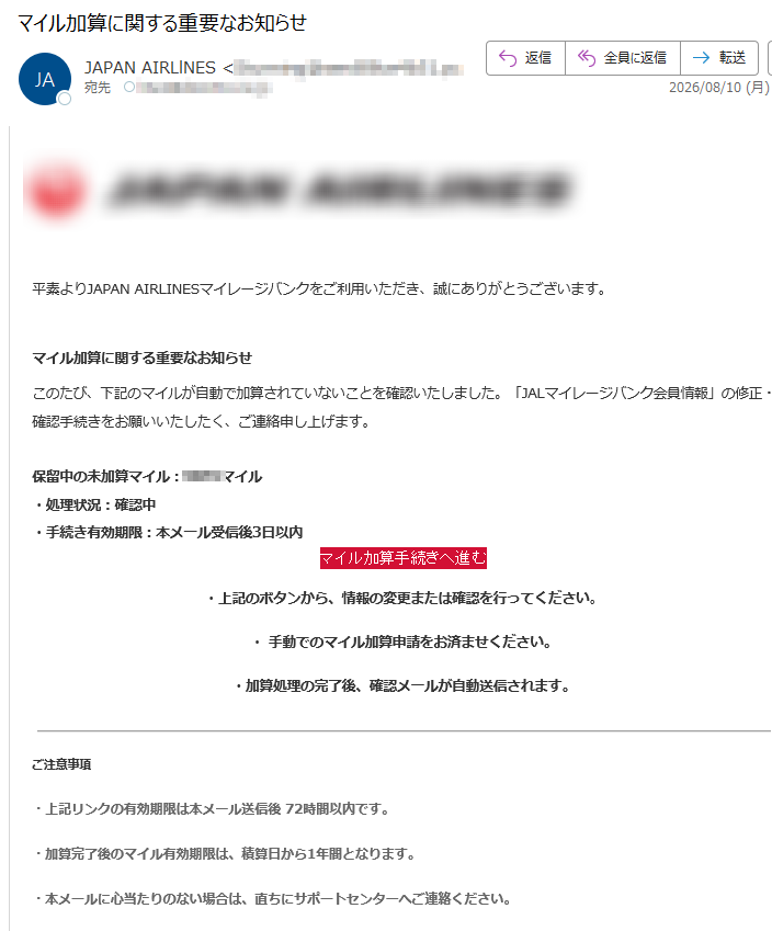 平素よりJAPANAIRLINESマイレージバンクをご利用いただき、誠にありがとうございます。マイル加算に関する重要なお知らせこのたび、下記のマイルが自動で加算されていないことを確認いたしました。「JALマイレージバンク会員情報」の修正・確認手続きをお願いいたしたく、ご連絡申し上げます。保留中の未加算マイル:マイル・処理状況:確認中・手続き有効期限:本メール受信後3日以内マイル加算手続きへ進む・上記のボタンから、情報の変更または確認を行ってください。・手動でのマイル加算申請をお済ませください。・加算処理の完了後、確認メールが自動送信されます。・上記リンクの有効期限は本メール送信後72時間以内です。・加算完了後のマイル有効期限は、積算日から1年間となります。・本メールに心当たりのない場合は、直ちにサポートセンターへご連絡ください。