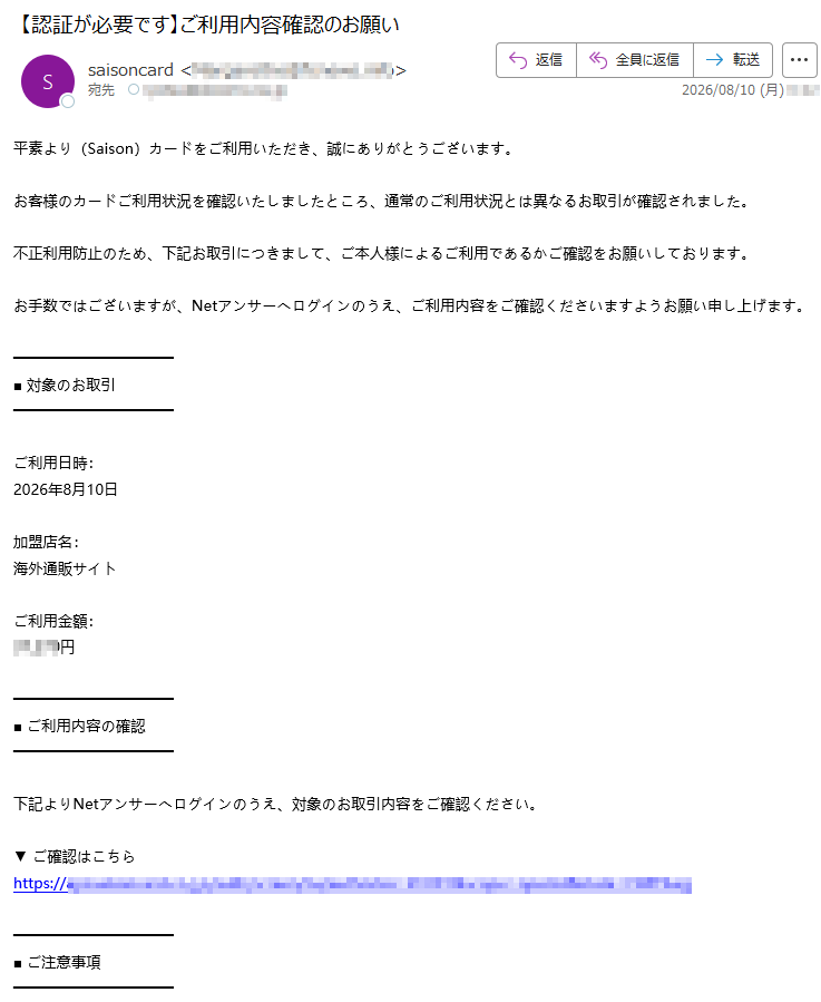 平素より(Saison)カードをご利用いただき、誠にありがとうございます。お客様のカードご利用状況を確認いたしましたところ、通常のご利用状況とは異なるお取引が確認されました。不正利用防止のため、下記お取引につきまして、ご本人様によるご利用であるかご確認をお願いしております。お手数ではございますが、Netアンサーへログインのうえ、ご利用内容をご確認くださいますようお願い申し上げます。■対象のお取引ご利用日時:2026年8月10日加盟店名:海外通販サイトご利用金額:円■ご利用内容の確認下記よりNetアンサーへログインのうえ、対象のお取引内容をご確認ください。▼ご確認はこちらhttps://■ご注意事項・本メールは、お客様のカードご利用状況の確認をお願いするためにお送りしております。・ご利用内容の確認が完了するまで、一時的にカードの一部機能をご利用いただけない場合がございます。・本メールと行き違いでお手続きがお済みの場合は、何卒ご容赦ください。今後ともSaisonカードをご愛顧賜りますようお願い申し上げます。株式会社クレディSaisonSaisonカードインフォメーションセンター