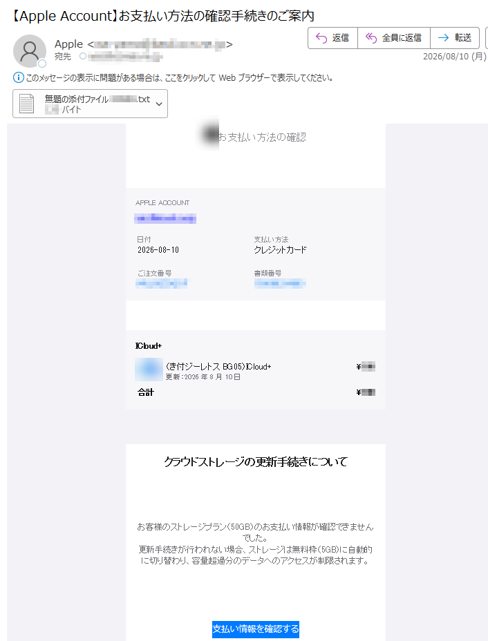お支払い方法の確認ELPPAACCOUNT日付2026-08-10支払い方法クレジットカードご注文番号書類番号+duolCI+duolCI(50GBストレージ付き)更新:2026年8月10日¥合計¥クラウドストレージの更新手続きについてお客様のストレージプラン(50GB)のお支払い情報が確認できませんでした。更新手続きが行われない場合、ストレージは無料枠(5GB)に自動的に切り替わり、容量超過分のデータへのアクセスが制限されます。支払い情報を確認するご不明な点がある場合はサポートをご利用ください。本メールはアカウントのご利用状況に関するお知らせです。ELPPAACCOUNT·購入履歴·利用規約·プライバシー.cnIelppA6202©thgirypoC
