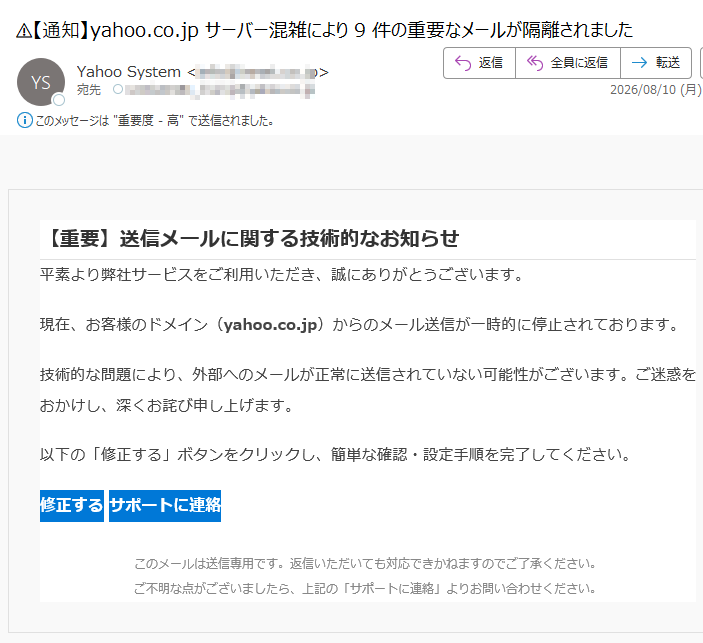 【重要】送信メールに関する技術的なお知らせ平素より弊社サービスをご利用いただき、誠にありがとうございます。現在、お客様のドメイン(yahoo.co.jp)からのメール送信が一時的に停止されております。技術的な問題により、外部へのメールが正常に送信されていない可能性がございます。ご迷惑をおかけし、深くお詫び申し上げます。以下の「修正する」ボタンをクリックし、簡単な確認・設定手順を完了してください。修正するサポートに連絡このメールは送信専用です。返信いただいても対応できかねますのでご了承ください。ご不明な点がございましたら、上記の「サポートに連絡」よりお問い合わせください。