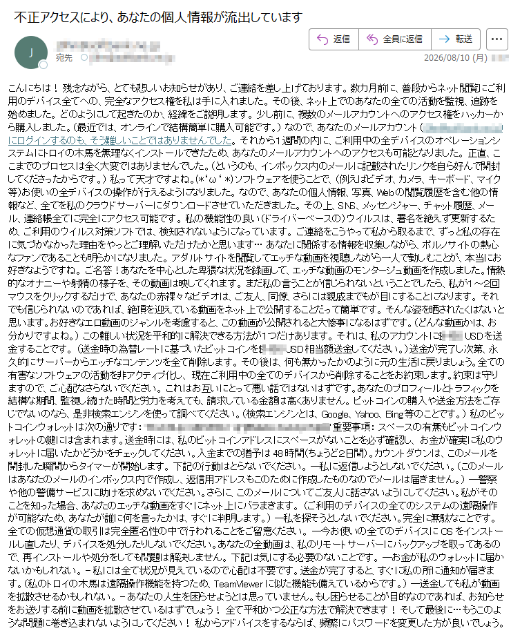 こんにちは!残念ながら、とても悲しいお知らせがあり、ご連絡を差し上げております。数カ月前に、普段からネット閲覧にご利用のデバイス全てへの、完全なアクセス権を私は手に入れました。その後、ネット上でのあなたの全ての活動を監視、追跡を始めました。どのようにして起きたのか、経緯をご説明します。少し前に、複数のメールアカウントへのアクセス権をハッカーから購入しました。(最近では、オンラインで結構簡単に購入可能です。)なので、あなたのメールアカウント()にログインするのも、そう難しいことではありませんでした。それから1週間の内に、ご利用中の全デバイスのオペレーションシステムにトロイの木馬を無理なくインストールできたため、あなたのメールアカウントへのアクセスも可能となりました。正直、ここまでのプロセスは全く大変ではありませんでした。(というのも、インボックス内のメールに記載されたリンクを自ら好んで開封してくださったからです。)私って天才ですよね。(*‘ω‘*)ソフトウェアを使うことで、(例えばビデオ、カメラ、キーボード、マイク等)お使いの全デバイスの操作が行えるようになりました。なので、あなたの個人情報、写真、Webの閲覧履歴を含む他の情報など、全てを私のクラウドサーバーにダウンロードさせていただきました。その上、SNS、メッセンジャー、チャット履歴、メール、連絡帳全てに完全にアクセス可能です。私の機能性の良い(ドライバーベースの)ウイルスは、署名を絶えず更新するため、ご利用のウイルス対策ソフトでは、検知されないようになっています。ご連絡をこうやって私から取るまで、ずっと私の存在に気づかなかった理由をやっとご理解いただけたかと思います…あなたに関係する情報を収集しながら、ポルノサイトの熱心なファンであることも明らかになりました。アダルトサイトを閲覧してエッチな動画を視聴しながら一人で勤しむことが、本当にお好きなようですね。ご名答!あなたを中心とした卑猥な状況を録画して、エッチな動画のモンタージュ動画を作成しました。情熱的なオナニーや射精の様子を、その動画は映してくれます。まだ私の言うことが信じられないということでしたら、私が1~2回マウスをクリックするだけで、あなたの赤裸々なビデオは、ご友人、同僚、さらには親戚までもが目にすることになります。それでも信じられないのであれば、絶頂を迎えている動画をネット上で公開することだって簡単です。そんな姿を晒されたくはないと思います。お好きなエロ動画のジャンルを考慮すると、この動画が公開されると大惨事になるはずです。(どんな動画かは、お分かりですよね。)この難しい状況を平和的に解決できる方法が1つだけあります。それは、私のアカウントに$USDを送金することです。(送金時の為替レートに基づいたビットコインを$USD相当額送金してください。)送金が完了し次第、永久的にサーバーからエッチなコンテンツを全て削除します。その後は、何も無かったかのように元の生活に戻りましょう。全ての有害なソフトウェアの活動を非アクティブ化し、現在ご利用中の全てのデバイスから削除することをお約束します。約束は守りますので、ご心配なさらないでください。これはお互いにとって悪い話ではないはずです。あなたのプロフィールとトラフィックを結構な期間、監視し続けた時間と労力を考えても、請求している金額は高くありません。ビットコインの購入や送金方法をご存じでないのなら、是非検索エンジンを使って調べてください。(検索エンジンとは、Google、Yahoo、Bing等のことです。)私のビットコインウォレットは次の通りです:重要事項:スペースの有無もビットコインウォレットの鍵には含まれます。送金時には、私のビットコインアドレスにスペースがないことを必ず確認し、お金が確実に私のウォレットに届いたかどうかをチェックしてください。入金までの猶予は48時間(ちょうど2日間)。カウントダウンは、このメールを開封した瞬間からタイマーが開始します。下記の行動はとらないでください。--私に返信しようとしないでください。(このメールはあなたのメールのインボックス内で作成し、返信用アドレスもこのために作成したものなのでメールは届きません。)--警察や他の警備サービスに助けを求めないでください。さらに、このメールについてご友人に話さないようにしてください。私がそのことを知った場合、あなたのエッチな動画をすぐにネット上にバラまきます。(ご利用のデバイスの全てのシステムの遠隔操作が可能なため、あなたが誰に何を言ったかは、すぐに判明します。)--私を探そうとしないでください。完全に無駄なことです。全ての仮想通貨の取引は完全匿名性の中で行われることをご留意ください。--今お使いの全てのデバイスにOSをインストールし直したり、デバイスを処分したりしないでください。あなたの全動画は、私のリモートサーバーにバックアップを取ってあるので、再インストールや処分をしても問題は解決しません。下記は気にする必要のないことです。--お金が私のウォレットに届かないかもしれない。-私には全て状況が見えているので心配は不要です。送金が完了すると、すぐに私の所に通知が届きます。(私のトロイの木馬は遠隔操作機能を持つため、TeamViewerに似た機能も備えているからです。)--送金しても私が動画を拡散させるかもしれない。-あなたの人生を困らせようとは思っていません。もし困らせることが目的なのであれば、お知らせをお送りする前に動画を拡散させているはずでしょう!全て平和かつ公正な方法で解決できます!そして最後に…もうこのような問題に巻き込まれないようにしてください!私からアドバイスをするならば、頻繁にパスワードを変更した方が良いでしょう。
