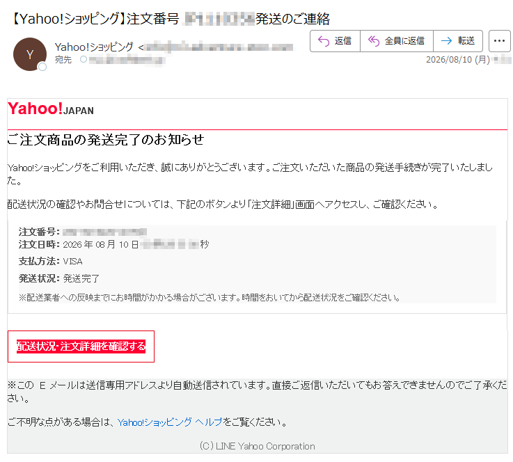 Yahoo!JAPANご注文商品の発送完了のお知らせYahoo!ショッピングをご利用いただき、誠にありがとうございます。ご注文いただいた商品の発送手続きが完了いたしました。配送状況の確認やお問合せについては、下記のボタンより「注文詳細」画面へアクセスし、ご確認ください。注文番号:注文日時:2026年08月10日支払方法:VISA発送状況:発送完了※配送業者への反映までにお時間がかかる場合がございます。時間をおいてから配送状況をご確認ください。配送状況・注文詳細を確認する※このEメールは送信専用アドレスより自動送信されています。直接ご返信いただいてもお答えできませんのでご了承ください。ご不明な点がある場合は、Yahoo!ショッピングヘルプをご覧ください。(C)LINEYahooCorporation