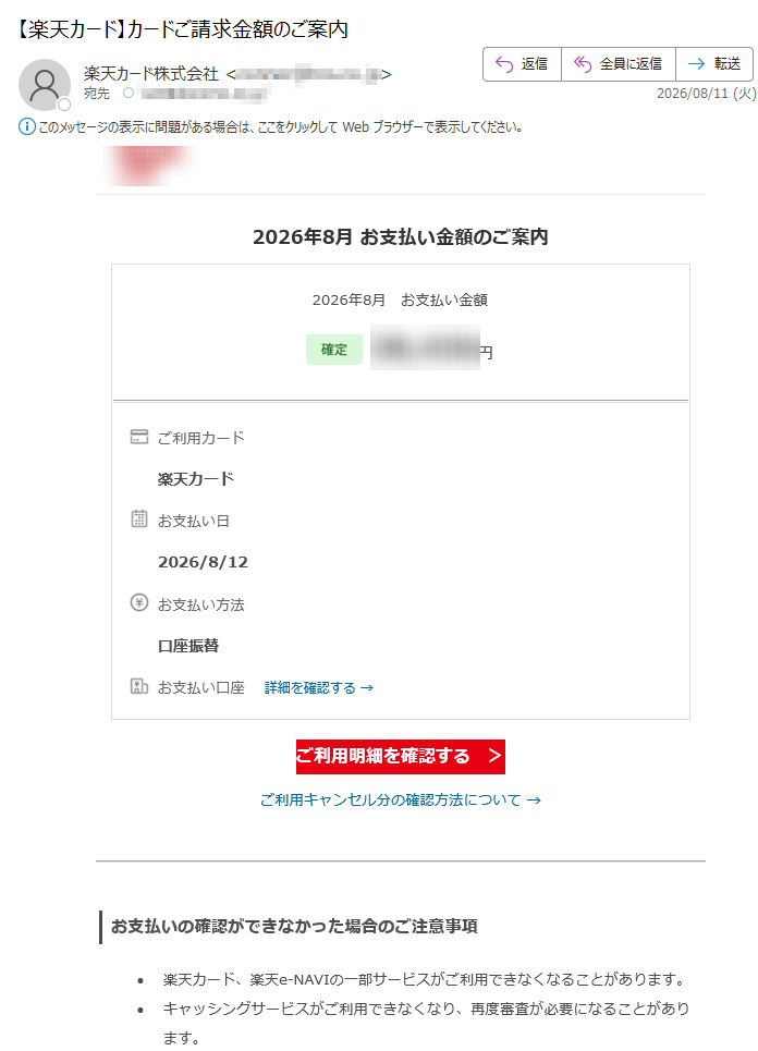 2026年8月お支払い金額のご案内2026年8月お支払い金額円ご利用カード楽天カードお支払い日2026/8/12お支払い方法口座振替お支払い口座詳細を確認する→ご利用明細を確認する>ご利用キャンセル分の確認方法について→お支払いの確認ができなかった場合のご注意事項•楽天カード、楽天e-NAVIの一部サービスがご利用できなくなることがあります。•キャッシングサービスがご利用できなくなり、再度審査が必要になることがあります。•キャンペーンの対象外となることがあります。お引き落とし日前に安心!便利なお支払いサポートのご紹介ネットキャッシングは楽天カードのお引き落とし口座へご希望のお借入れ金額をお振込みするサービスです。ネットキャッシングご利用ガイドはこちら→返済シミュレーションはこちら→ご利用可能枠の確認や変更はこちら→※キャッシング枠が付帯されていない会員様は、キャッシングサービスのご利用ができませんので、あらかじめご了承ください。あとからリボ払いをご利用になると変更分が繰り越され、今月のお支払い金額を減らすことができます。お引き落とし日の前日17:30まで、チャットにてご利用いただけます。あとからリボ払いご利用ガイドはこちら→※リボ払いご利用枠(割賦枠)が付帯されていない会員様、ビジネスカードにつきましては「あとからリボ払い」のご利用ができませんので、あらかじめご了承ください。カード利用の覚えがない会員様へ身に覚えのない請求があった場合、詳細をご確認ください。詳細はこちら→楽天カード会員様へお得なお知らせお客様情報に変更はございませんか?お客様情報と楽天カードにご登録されているお客様情報が異なっている場合、「カード利用に関する重要なお知らせ」のお届けや、「適正なご利用可能枠の付帯」、「更新カード発行のお手続き」等いたしかねます。変更をご希望の方は、下記よりお手続きをお願いいたします。最新のお客様情報をご登録いただくことで、楽天カードを安心してご利用いただけます楽天e-NAVIのサービス案内楽天カードAIチャットのご案内楽天カードに関する各種ご質問について、自動でお答えします。リアルタイムで画面上に会話の内容が表示されるので、お問い合わせ内容や回答をわかりやすく確認することが可能です。ぜひお試しください。「お客様の声」を実現しました楽天カードでは、お客様より頂戴したご意見・ご要望(「お客様の声」)の一つひとつを真摯に受け止め、さらなる安心と信頼をご提供できるよう、日々改善に取り組んでおります。そのような「お客様の声」の中から実現できました事例をご紹介しております。「お客様の声」はこちら→楽天カード公式アプリ明細確認、支出管理も楽々!楽天カード公式SNSアカウントでお得な情報を配信中!•弊社からのメールを希望されない会員様へも重要なお知らせとしてお送りしております。誠に勝手ながらこのお知らせメールの配信停止はいたしかねますので、何とぞ、ご了承ください。•本メールアドレスは送信専用となり、返信はお受けしておりません。メールアドレスの変更は、楽天e-NAVIよりお手続きください。個人情報保護方針|お客様サポート発行元:楽天カード株式会社