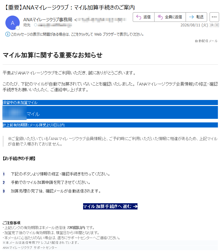 自動配信メールマイル加算に関する重要なお知らせ平素よりANAマイレージクラブをご利用いただき、誠にありがとうございます。このたび、下記のマイルが自動で加算されていないことを確認いたしました。「ANAマイレージクラブ会員情報」の修正・確認手続きをお願いいたしたく、ご連絡申し上げます。保留中の未加算マイル1,841マイル計上前有効期限:メール拝受より3日以内※ご登録いただいている「ANAマイレージクラブ会員情報」と、ご予約時にご利用いただいた情報に相違があるため、上記マイルが自動で入帳されておりません。【お手続きの手順】1下記のボタンより情報の修正・確認手続きを行ってください。2手動でのマイル加算申請を完了させてください。3加算処理の完了後、確認メールが自動送信されます。マイル加算手続きへ進む➔ご注意事項・上記リンクの有効期限は本メール送信後72時間以内です。・加算完了後のマイル有効期限は、積算日から1年間となります。・本メールに心当たりのない場合は、直ちにサポートセンターへご連絡ください。※本メールは送信専用アドレスより配信されています。ANAマイレージクラブサポートセンター
