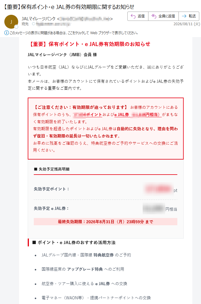 【重要】保有ポイント・eJAL券有効期限のお知らせJALマイレージバンク(JMB)会員様いつも日本航空(JAL)ならびにJALグループをご愛顧いただき、誠にありがとうございます。本メールは、お客様のアカウントにて保有されているポイントおよびeJAL券の失効予定に関する重要なご案内です。【ご注意ください:有効期限が迫っております】お客様のアカウントにある保有ポイントのうち、ポイントおよびeJAL券(円相当)がまもなく有効期限を終了いたします。有効期限を超過したポイントおよびeJAL券は自動的に失効となり、理由を問わず復旧・有効期限の延長は一切いたしかねます。お早めに残高をご確認のうえ、特典航空券のご予約やサービスへの交換にご活用ください。■失効予定残高明細失効予定ポイント:pt失効予定eJAL券:円相当最終失効期限:2026年8月31日(月)23時59分まで■ポイント・eJAL券のおすすめ活用方法•JALグループ国内線・国際線特典航空券のご予約•国際線座席のアップグレード特典へのご利用•航空券・ツアー購入に使えるeJAL券への交換•電子マネー(WAON等)・提携パートナーポイントへの交換•JAL公式ショッピングモール「JALMall」でのお買い物ポイント残高を確認・特典交換する›※ボタンがタップできない場合はこちらからログインしてください※すでにご利用・特典交換のお手続きを完了されている場合は、本メールで行き違いとなりましたことをご容赦ください。※有効期限を過ぎたポイントおよびeJAL券の再発行・復旧・返却は承れません。※特典交換のお手続きは、有効期限日の23:59までに完了させてください。※ポイントの詳しいご利用条件や各種交換レートにつきましては、JAL公式サイトをご確認ください。【フィッシング詐欺・セキュリティに関するご注意】JALからお客様へ暗証番号やクレジットカードのセキュリティコードをメールで直接お伺いすることは一切ございません。不審なメールやWebサイトには十分ご注意いただき、必ず正規のドメイン(jal.co.jp)をご確認のうえご利用ください。※本メールは送信専用アドレスより自動配信しております。ご返信いただいてもお答えできませんのでご了承ください。日本航空株式会社(JAL)〒JALマイレージバンク事務局公式サイト:©JapanAirlines.Allrightsreserved.