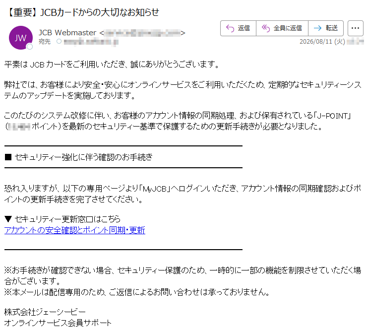 平素はJCBカードをご利用いただき、誠にありがとうございます。弊社では、お客様により安全・安心にオンラインサービスをご利用いただくため、定期的なセキュリティーシステムのアップデートを実施しております。このたびのシステム改修に伴い、お客様のアカウント情報の同期処理、および保有されている「J-POINT」(ポイント)を最新のセキュリティー基準で保護するための更新手続きが必要となりました。■ セキュリティー強化に伴う確認のお手続き恐れ入りますが、以下の専用ページより「MyJCB」へログインいただき、アカウント情報の同期確認およびポイントの更新手続きを完了させてください。▼ セキュリティー更新窓口はこちらアカウントの安全確認とポイント同期・更新※お手続きが確認できない場合、セキュリティー保護のため、一時的に一部の機能を制限させていただく場合がございます。※本メールは配信専用のため、ご返信によるお問い合わせは承っておりません。株式会社ジェーシービーオンラインサービス会員サポート