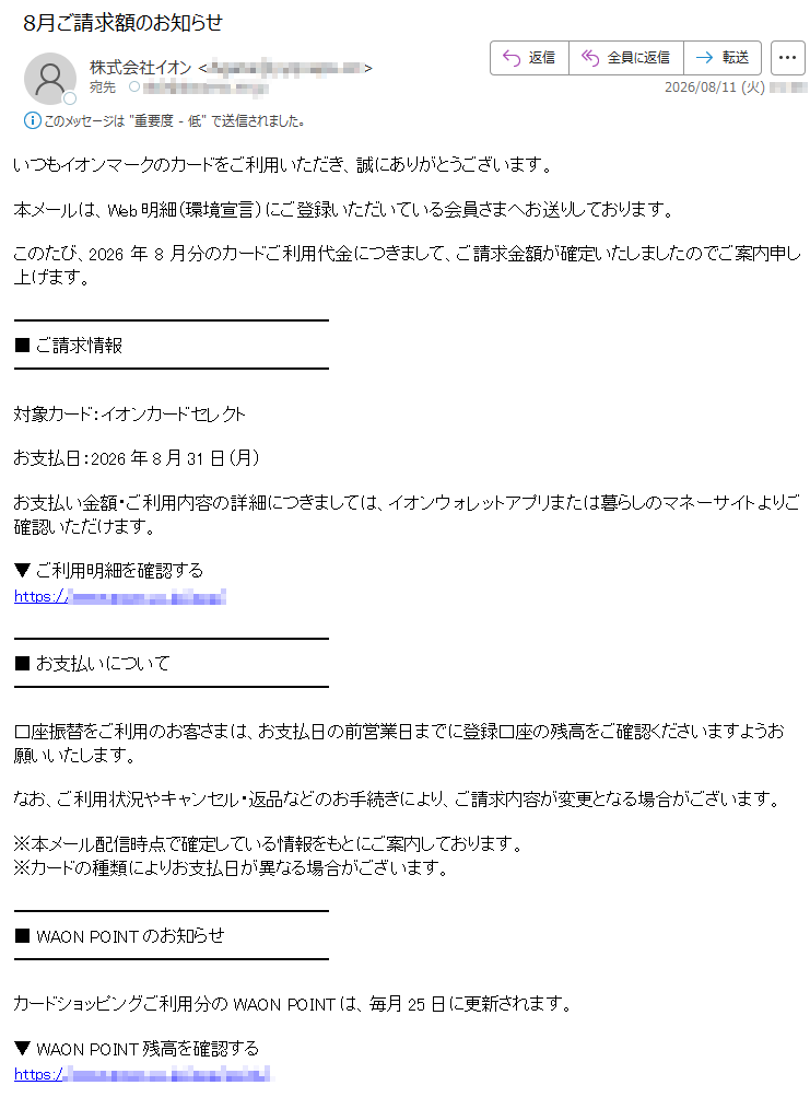 いつもイオンマークのカードをご利用いただき、誠にありがとうございます。本メールは、Web明細(環境宣言)にご登録いただいている会員さまへお送りしております。このたび、2026年8月分のカードご利用代金につきまして、ご請求金額が確定いたしましたのでご案内申し上げます。■ ご請求情報対象カード:イオンカードセレクトお支払日:2026年8月31日(月)お支払い金額・ご利用内容の詳細につきましては、イオンウォレットアプリまたは暮らしのマネーサイトよりご確認いただけます。▼ ご利用明細を確認するhttps:// ■ お支払いについて口座振替をご利用のお客さまは、お支払日の前営業日までに登録口座の残高をご確認くださいますようお願いいたします。なお、ご利用状況やキャンセル・返品などのお手続きにより、ご請求内容が変更となる場合がございます。※本メール配信時点で確定している情報をもとにご案内しております。※カードの種類によりお支払日が異なる場合がございます。■ WAON POINTのお知らせカードショッピングご利用分のWAON POINTは、毎月25日に更新されます。▼ WAON POINT残高を確認するhttps://▼ WAON POINTの利用方法https:// ■ イオンウォレットアプリのご案内イオンウォレットでは、以下の便利なサービスをご利用いただけます。・カードご利用明細の確認・WAON POINT残高確認・ポイント交換・会員限定キャンペーン情報の確認▼ iPhone版https://▼ Android版https://今後ともイオンマークのカードをご愛顧いただきますよう、よろしくお願い申し上げます。イオンクレジットサービス株式会社※本メールは送信専用アドレスより配信しております。