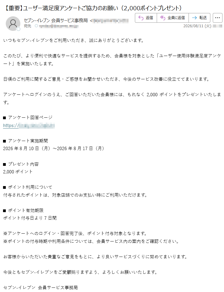 いつもセブン‐イレブンをご利用いただき、誠にありがとうございます。このたび、より便利で快適なサービスを提供するため、会員様を対象とした「ユーザー使用体験満足度アンケート」を実施いたします。日頃のご利用に関するご意見・ご感想をお聞かせいただき、今後のサービス改善に役立ててまいります。アンケートへログインのうえ、ご回答いただいた会員様には、もれなく2,000ポイントをプレゼントいたします。■ アンケート回答ページhttps://■ アンケート実施期間2026年8月10日(月)~2026年8月17日(月)■ プレゼント内容2,000ポイント■ ポイント利用について付与されたポイントは、対象店舗でのお支払い時にご利用いただけます。■ ポイント有効期限ポイント付与日より7日間※アンケートへのログイン・回答完了後、ポイント付与対象となります。※ポイントの付与時期や利用条件については、会員サービス内の案内をご確認ください。お客様からいただいた貴重なご意見をもとに、より良いサービスづくりに努めてまいります。今後ともセブン‐イレブンをご愛顧賜りますよう、よろしくお願いいたします。セブン‐イレブン 会員サービス事務局