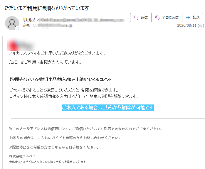 メルカリメルペイをご利用いただきありがとうございます。ただいまご利用に制限がかかっています。 【制限されている機能】出品/購入/振込申請/いいね!/コメントご本人様であることを確認していただくと、制限を解除できます。ログイン後に本人確認情報を入力するだけで、簡単に制限を解除できます。ご本人である場合、こちらから解除が可能です※このメールアドレスは送信専用です。ご返信いただいても対応できませんのでご了承ください。お困りの場合は、こちらのガイドを参照のうえお問い合わせください。※配信停止をご希望の方はこちらからお手続きください。株式会社メルペイ株式会社メルペイはメルカリの決済サービスを運営しています