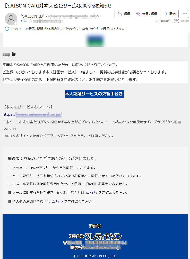 様平素よりSAISONCARDをご利用いただき、誠にありがとうございます。ご登録いただいております本人認証サービスにつきまして、更新のお手続きが必要となっております。セキュリティ強化のため、下記内容をご確認のうえ、お手続きをお願いいたします。本人認証サービスの更新手続き【本人認証サービス確認ページ】https:///※本メールにお心当たりがない場合や不審な点がございましたら、メール内のリンクは使用せず、ブラウザから直接SAISONCARD公式サイトまたは公式アプリへアクセスのうえ、ご確認ください。最後までお読みいただきありがとうございました。※このメールはNetアンサーから自動配信しております。※メール配信サービスを希望されていないお客様へも配信させていただいております。※本メールアドレスは配信専用のため、ご質問・ご依頼にお答えできません。※メールに関する各種手続き(配信停止など)はこちらをご確認ください。※その他のお問い合わせはこちらをご確認ください。©CREDITSAISONCO.,LTD.